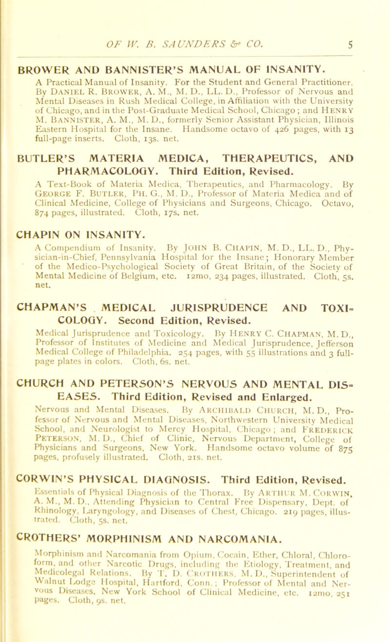 BROWER AND BANNISTER’S MANUAL OF INSANITY. A Practical Manual of Insanity. For the Student and General Practitioner, By Daniel R. Brower, A. M., M. D., LL. D., Professor of Nervous and Mental Diseases in Rush Medical College, in Affiliation with the University of Chicago, and in the Post-Graduate Medical School, Chicago ; and Henry M. Bannister, A. M., M. D., formerly Senior Assistant Physician, Illinois Eastern Hospital for the Insane. Handsome octavo of 426 pages, with 13 full-page inserts. Cloth, 13s. net. BUTLER’S MATERIA MEDICA, THERAPEUTICS, AND PHARMACOLOGY. Third Edition, Revised. A Te.\t-Book of Materia Medica, Therapeutics, and Pharmacology. By George F. Butler, Pit. G., M. D., Professor of Materia Medica and of Clinical Medicine, College of Physicians and Surgeons, Chicago. Octavo, 874 pages, illustrated. Cloth, 17s. net. CHAPIN ON INSANITY. ,\ Compendium of Insanity. By JOHN B. Chapin, M. D., LL. D., Phy- sician-in-Chief, Pennsylvania Hospital for the Insane; Honorary Member of the Medico-Psychological Society of Great Britain, of the Society of Mental Medicine of Belgium, etc. i2mo, 234 pages, illustrated. Cloth, 5s. net. CHAPMAN’S MEDICAL JURISPRUDENCE AND TOXI= COLOQY. Second Edition, Revised. Medical Jurisprudence and Toxicology. By Henry C. Chapman, M.D., Professor of Institutes of Medicine and Medical Jurisprudence, Jefferson Medical College of Philadelphia. 254 pages, with 55 illustrations and 3 full- page plates in colors. Cloth, 6s. net. CHURCH AND PETERSON’S NERVOUS AND MENTAL DIS- EASES. Third Edition, Revised and Enlarged. Nervous and Mental Diseases. By ARCHlliAl.l) CHURCH, M. D., Pro- fessor of Nervous and Mental Diseases, Northwestern University Medical School, and Neurologist to Mercy Hospital, Chicago ; and Frederick Peterso.n, M. D., Chief of Clinic, Nervous Department, College of Physicians and Surgeons, New York. Handsome octavo volume of 875 pages, profusely illustrated. Cloth, 21s. net. CORWIN’S PHYSICAL DIAGNOSIS. Third Edition, Revised. Lssentiols of Physical Diagnosis of the Thorax. By Artiu:r M. Corwin, A. M., M. D., Attending Physician to Central Free Dispensary, Dept, of Rhinology, Laryngology, and Diseases of Chest, Chicago. 219 pages, illus- trated. Cloth, 5s. net. CROTHERS’ MORPHINISM AND NARCOMANIA. Morphinism and .Narcomania from Opium, Cocain, Ether, Chloral, Chloro- form, and other Narcotic Drugs, including the l-itiology. Treatment, and Medicolegal Relations. By T. D. ('KorilEKS, M. D., Superintemlent of Walnut Lodge Hospital, Hartford, Conn.; Professor of Mental and Ner- vous Diseases. New York School of Clinical Medicine, etc. 121110, 251 pages. Cloth, 9s. net.