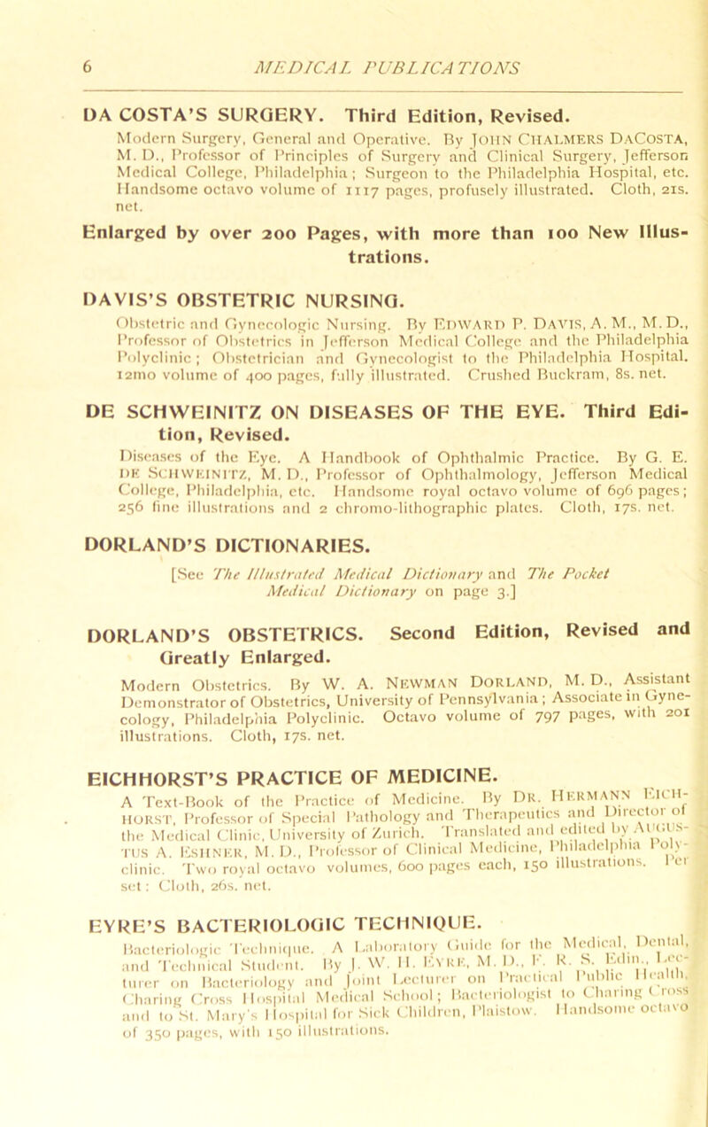 DA COSTA’S SURGERY. Third Edition, Revised, Modern Surgery, General ami Operative. Ry loiIN CHALMERS DaCosta, M. D., I’rofessor of I’rineiples of Surgery and Clinieal Surgery, Jefferson Medieal College, Philadelphia ; Surgeon to the Philadelphia Hospital, etc. Handsome octavo volume of 1117 pages, profusely illustrated. Cloth, 21s. net. Enlarged by over 200 Pages, with more than 100 New Illus- trations. DAVIS’S OBSTETRIC NURSING, Obstetric and Gynecologic Nursing. Ry F.inVARTi P. Davis, A. M., M.D., Professor of Obstetrics in Jefferson Medical College and the Philadelphia Polyclinic ; Obstetrician and Gynecologist to the Philadelphia Hospital. 121110 volume of 400 pages, fully illustrated. Crushed Ruckrani, 8s.net. DE SCHWEINITZ ON DISEASES OF THE EYE. Third Edi- tion, Revised. Diseases of the Kye. A Handbook of Ophthalmic Practice. Ry G. E. DE .SenWKiNi rz, M. li).. Professor of Ophthalmology, Jefferson Medical College, Philadelphia, etc. Handsome royal octavo volume of 696 pages ; 256 line illustrations and 2 chronio-lithographic plates. Cloth, 17s. net. BORLAND’S DICTIONARIES. [See The llliisirated Medical Dic/iovary and The Pocket Medical Dictionary on page 3.] BORLAND’S OBSTETRICS. Second Edition, Revised and Greatly Enlarged. Modern Obstetrics. Ry W. A. Nevvman Dorland, M. D., Assistant Demonstrator of Obstetrics, University of Pennsylvania; Associate in Gyne- cology, Philadelphia Polyclinic. Octavo volume of 797 pages, with 201 illustrations. Cloth, 17s. net. EICHHORST’S PRACTICE OF MEDICINE. A Text-Rook of the Practice of Medicine. Ry Dr. HERMANN IIURST, Professor of Special Pathology and Therapeutics and Diree 01 ol tliu Metlical Clinic, University of/urich. 'rranslaletl an(i edued by .■ J’ rus A. I'lsHNER, M. D., Professor of Clinieal Medicine, 1 hiladel|)hia o \- clinic. Two royal octavo volumes, 600 pages each, 150 illustrations. er set: Cloth, 26s. net. EYRE’S BACTERIOLOGIC TECMNIOUE. R.acteriologie Teehni<|ue. A Laboratory Guide for the Medieid Dental, and Tech,Cal Student. Ry |. W. H. P.vRE, M. D., K. S. Ldin Lec- turer on Racteriology and |oint Lecturer on Praelieal I nbhe Ilealtli, Charing fiross Hospital Medieal School; Raeteriologist to thanngt loss and to St. Mary's Hospital for Sick Children, Plaistow. Hand.some octavo of 350 pages, with 150 illustrations.