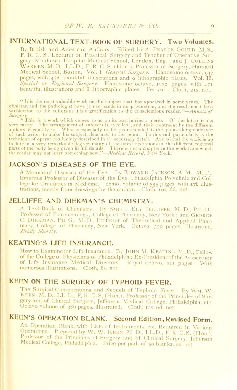 INTERNATIONAL TEXT-BOOK OF SURGERY. Two Volumes. By British and American Authors. Edited by A. Fh-'-ARCK GoULD, M.S., F. R. C. S., Lecturer on Practical Surgery and Teacher of Operative Sur- gery, Midtllesex Hospital Medical School, London, Eng.; and |. Collins Warren. M. D., LL.D., I'. R. C. S. ( Hon.), Professoi'of Surgery, Harvard Medical School, Boston. Vol. I. General Surgery. Handsome octavo, 947 pages, with 458 beautiful illustrations and 9 lithographic plates. Vol. II. Special or Regional Surgery.—Handsome octavo, 1072 pages, with 471 beautiful illustrations and 8 lithographic plates. Per vol. : Cloth, 21s, net. ** It is the most valuable work on the subject that has appeared in some years. The clinician and the pathologist have joined hands in its production, and the result must be a satisfaction to the editors as it is a gratification to the conscientious reader.—Annals 0/ Surgery. ** This is a work which comes to us on its own intrinsic merits. Of the latter it has very many. The arrangement of subjects is excellent, and their treatment by the difTerent authors is equally so. What is especially' to be recommended is the painstaking endeavor of each writer to make his subject clear and to the point, 'J o this end particularly is the technique of operations lucidly described in all necessary detail. And withal the work is up to date in a very remarkable degree, many of the latest operations in the different regional parts of the body being given in full details. There is not a chapter in the W’ork from which the reader may not learn something new.—Medical Record, New York. JACKSON’S DISEASES OF THE EYE. A Manual of Diseases of the Eye. By Edward Jackson, A.M., M. D., Emeritus Professor of Diseases of the Eye, Philadelphia Polyclinic and Col- lege for Graduates in Medicine. lamo, volume of 535 pages, with 178 illus- trations, mostly from drawings by the author. Cloth, 10s. 6d. net. JELLIFFE AND DIEKMAN’S CHEMISTRY. ..\ '|■|•xt-Hook of Chemistry. P,y S.\tri it El.v jKl.UKFE, M. D., Pit. D,, Professor of Pharmacology, College of Pharmacy, New York ; and Georck C. Diekman, Pll.fj., M. D., Professor of Theoretical and Applied Pliar- m.acy. College of Pharmacy, New York. Octavo, 550 pages, illustrated. Heady Shor/ty. KEATING’S LIFE INSURANCE. How to Examine for Life Insurance. By John Nf. Kf.atinc, M. D., Fellow of the College of Physicians of Philadelphia; Ex-President of the Association of Life Insurance Medical Directors. Royal octavo, 211 [lages. With numerous illustrations. Cloth, 8s. net. KEEN ON THE SURGERY OF TYPHOID FEVER. The Surgical Complications and Sef|ucls of Typhoid Fever. By W'm. W. Keen, M.D., LE.I).. F, R. C. S. (Hon.), Professor of tin; Principles of Sur- gery and of Clinical .Surgery, Jefferson Medical Colli^ge, Philadelphia, etc. Octavo volume of 386 pages, illustrated. Cloth, t2s. 6d. net. KEEN’S OPERATION BLANK. Second Edition, Revised Form, An Operation Blank, with Lists of Instruments, etc. Retpiired in Various Operations. Prepared by W. VV. KEEN, M.D., LL.I)., F. R. C. S. (I Ion.), Professor of the Princi|)les of Surgery and of Clinical Surgery, [efferson Medical College, Philadelphia, Pi ice per pad, of 50 blanks, 2s. net.