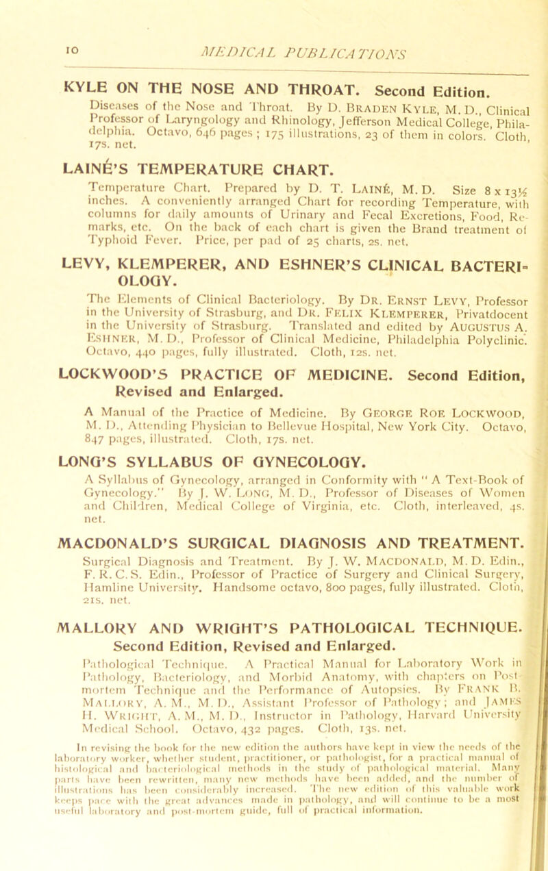 KYLE ON THE NOSE AND THROAT. Second Edition. Diseases of the Nose and Throat. By D. Braden Kyle, M.D Clinical IVofessor of Laryngology and Rhinology, Jefferson Medical College, Phila- delphia. Octavo, 646 p.ages ; 175 illustrations, 23 of them in colors Cloth 17s. net. LAINlfe’S TEMPERATURE CHART. Temperature Chart. Prep.ared by D. T. LainTc, M. D. Size 8 x 13K inches. A conveniently arranged Chart for recording Temperature, with columns for daily amounts of Urinary .and Fecal Excretions, Food, Re- marks, etc. On the back of each chart is given the Brand treatment ol Typhoid Fever. Price, per pad of 25 charts, 2S. net. LEVY, KLEMPERER, AND ESHNER’S CLINICAL BACTERI- OLOGY. The F^lemcnts of Clinical Bacteriology. By Dr. Ernst Levy, Professor in the University of Str.asburg, and Dr. Felix Klemperer, Privatdocent in the University of .Stra.sburg. 'Translated and edited by AUGUSTUS A. F'suner, M. 1)., Professor of Clinical Medicine, Philadelphia Polyclinic. Octavo, 440 pages, fully illustrated. Cloth, 12s. net. LOCKWOOD’S PRACTICE OF MEDICINE. Second Edition, Revised and Enlarj^ed. A Manual of the Practice of Medicine. By George Roe Lockwood, M. 1)., Attending Physician to Bellevue Hospital, New York City. Octavo, 847 piiyL'S, illustrated. Cloth, 17s. net. LONG’S SYLLABUS OF GYNECOLOGY. A Syllabus of Gynecology, arranged in Conformity with  A Text-Rook of Gynecology.” By [. W. Long, M. D., Professor of Diseases of Women and Children, Medical College of Virginia, etc. Cloth, interleaved, 4s. net. MACDONALD’S SURGICAL DIAGNOSIS AND TREATMENT. Surgical Diagnosis and Treatment. By ]. W. Macdonai.D, M.D. Edin., F. R.C..S. Edin., Professor of Practice of Surgery and Clinical Surgery, Hamline University. Handsome oct.avo, 800 p.ages, fully illustrated. Cloth, 21S. net. MALLORY AND WRIGHT’S PATHOLOGICAL TECHNIQUE. Second Edition, Revised and Enlarged. Pathological Tcehni(|ue. .\ Practical Mnnti.al for T.aboratory Work in Pathology, Bacteriology, and Morbid Anatomy, with chapters on Post mortem Technitpie and the Performance of Autopsies. By I’RANK B. Mai.i.oky, a. M., M.D,, Assist.ant Professor of Pathology; and |aME.s II. Wkigii t, a. M., M. I)., Instructor in Pathology, Harvard University Medical School. Octavo, 432 pages. Cloth, 13s. net. In rcvisiiiK the bonk for the new edition llic niilliors have kepi in view the needs of the laboratory worker, wbeibitr .slndiail, praelilioner, or pallioloKisI, for a praelieal inannal of bisloloKiial and bar teriolofrical nielbods in the study of patlioloftical tnateritil. Many parts b.'ivt; been rewritten, many new inetbods btive betai added, anti the miinbcr of illnstrtitiiins btis been eonsiibrrtibly iticreased. The new edition of this valtitilile work keeps pare with the ^reat advtitiees made in |)atboloKy, anil will contintie to be a most tisefnl lalmratory ami post-tnortmn (jnlhe, full of practical inlormnlioti.