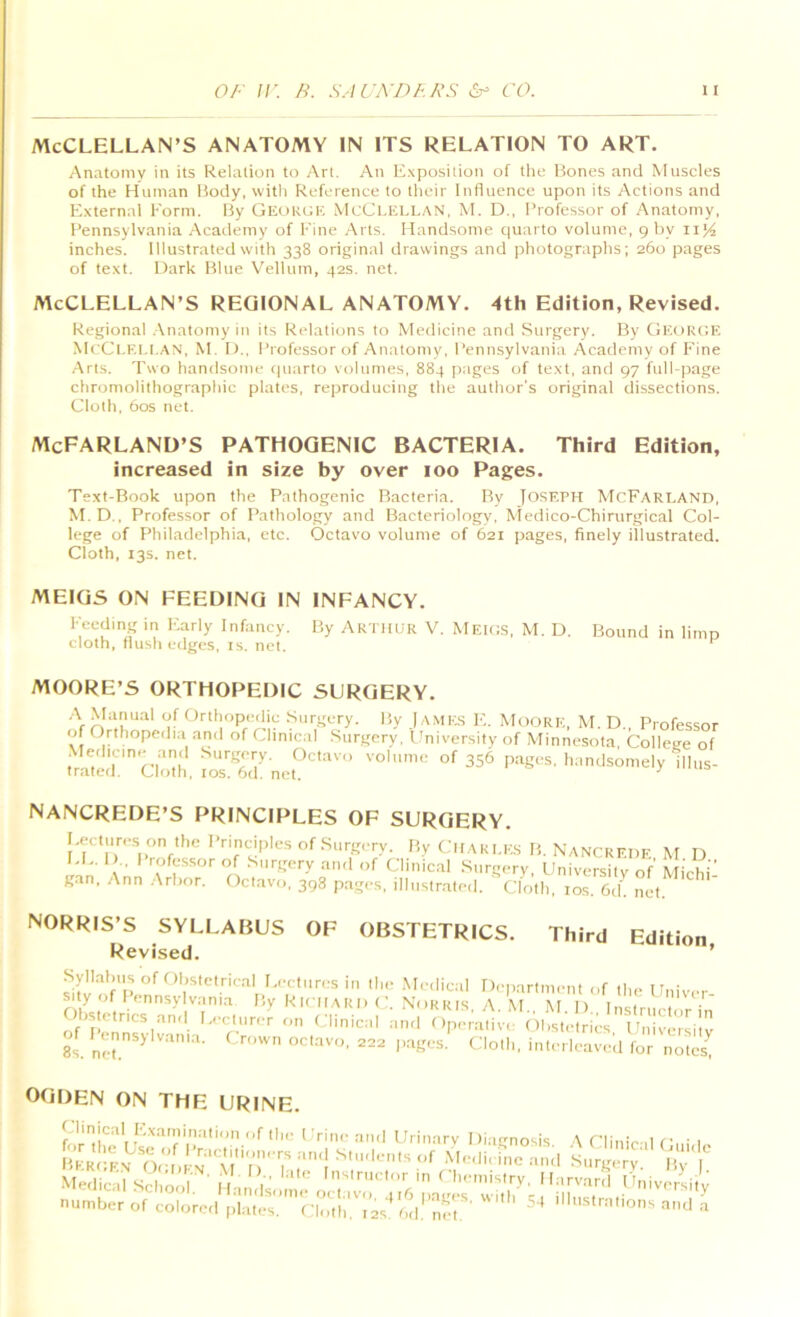 MCCLELLAN’S ANATOMY IN ITS RELATION TO ART. Anatomy in its Relation to Art. An Exposition of the Bones and Muscles of the Human Body, with Reference to their Influence upon its Actions and External Form. By Geokgk McClellan, M. D., Professor of Anatomy, I’ennsylvania Academy of Fine Arts. Handsome quarto volume, 9 by ii^ inches. Illustrated with 338 original drawings and photographs; 260 pages of text. Dark Blue Velhttn, 42s. net. MCCLELLAN’S REGIONAL ANATOMY, 4th Edition, Revised. Regional .Anatomy in its Relations to Medicine and Surgery. By GeukcE McCl.EI.LAN, M. I).. Professor of Anatomy, Pennsylvania Academy of Fine .Arts. Two handsome tpiarto volumes, 884 [)ages of text, and 97 fulLpage chromolithographic plates, reproducing the author’s original dissections. Cloth. 60s net. McFARLAND’S pathogenic BACTERIA. Third Edition, increased in size by over 100 Pages. Text-Book upon the Pathogenic Bacteria. By Joseph McFarland, M.D.. Professor of Pathology and Bacteriology, Aledico-Chirurgical Col- lege of Philadelphia, etc. Octavo volume of 621 pages, finely illustrated. Cloth, 13s. net. MEIGS ON FEEDING IN INFANCY. Feeding in ICarly Infancy. By Arthur V. Meics, M. D. cloth, flush edges, is. net. Bound in limp MOORE’S ORTHOPEDIC SURGERY. •A Manual of OrtlKtpedie Surgery. By JAME.S E,. Moore, M. D., Professor Clinical Surgery. 1 Iniversity of Minnesota, College of Me.hcine and Surgery. Octavo volume of 356 pages, handsomely illus- trated. Cloth. los. 6d. net. ^ nancrede’S principles of surgery. Eectur<-.s on the Principles of Surgery. By Ciiaki.es B. Nancrf.df. M D EL. 1 ,. I rofessor of Surgery and of Clinical Surgery, University of' MichF can. Ann .Arbor Octavo, 398 pages, illustrated. ■ - ' gan, Ann .Arbor. NORRIS’S SYLLABUS Revised. Cloth, los. 6d. net. OF OBSTETRICS. Third Edition, 2«te.nes and Lecturer on Clinical and f ;ve of Unnsylvama. Crown octavo, 222 pages. Cloth, interleave,! for notes^ OGDEN ON THE URINE '/;;r