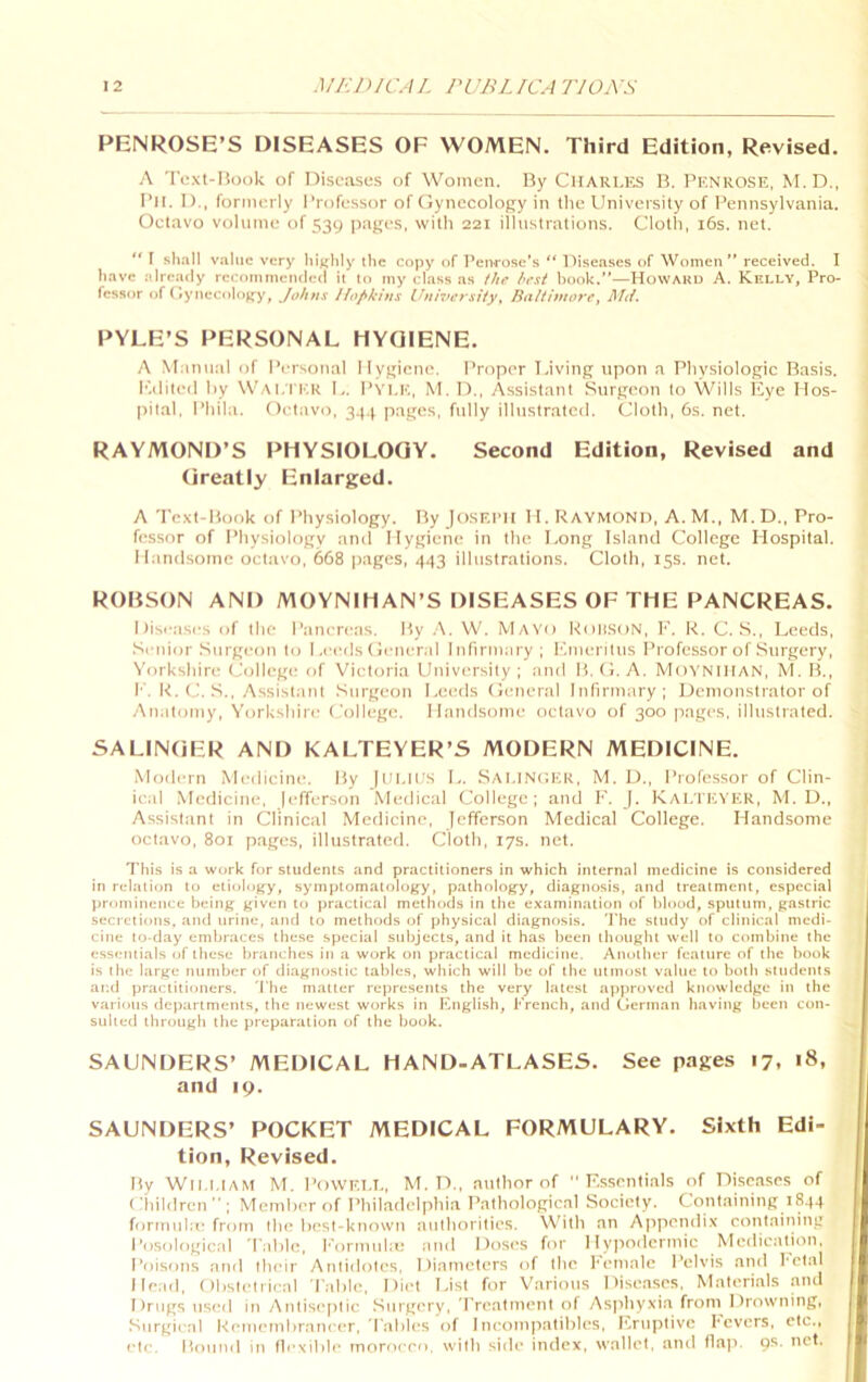 PENROSE’S DISEASES OF WOMEN. Third Edition, Revised. A rext-Iiook of Diseases of Women. By CHARLKS B. I’iCNROSE, M. D., I’ll. I),, formerly Professor of (lynecology in tlie University of I’ennsylvania. Octavo volume of 539 jiages, with 221 illustrations. Cloth, i6s. net. “ 1 shall v.'iliic very highly the copy of I’enrose’s ” Diseases of Women” received. I have already recommended it to my class as the best hook.”—HowAKU A. Kelly, Pro- fessor of < fynecolo^-y, Johns Hopkins University^ Raitimore, lf<i. PYLE’S PERSONAL HYGIENE. A Manual of Personal Ilygiene. Proper laving tipon a Physiologic Basis. K.ilited liy Wai.IT.r U. Pvi.k, M. 1).. Assistant Surgeon to Wills iiye Hos- pital. Phila. Oeliivo, 34.^ pages, fully illustrated. Cloth, 6s. net. RAYMOND’S PHYSIOLOGY. Second Edition, Revised and (ireatly Enlarged. A Text-Book of Physiology. By Jo.sf.ph II. Raymond, A.M., M. D., Pro- fessor of Physiology and Hygiene in the Long Island College Hospital. Handsome octavo, 668 pages, 443 illustrations. Cloth, 15s. net. ROBSON AND MOYNIHAN’S DISEASES OF THE PANCREAS. I )ise;ises of the Pancreas. By .\. W. Mayo koli.soN, F. R. C. S., Leeds, Siaiior Surgeon to Leeds (ieneral Inlirniary ; F.meritus Professor of Surgery, ^'orkshire College of Victoria University; and B.U. A. Moynihan, M. B., I’. R. (J. S., Assistant .Surgeon Leeds (Ieneral Infirmary; Demonstrator of Analomy, Yorkshire College. Handsome octiivo of 300 pages, illustrated. SALINGER AND KALTEYER’S MODERN MEDICINE. .Modern Medicine. By Itll.llts L. Sai.INCUR, M. D., Professor of Clin- ical Medicine, |efferson Medical College; and F. |. Kai.TEVER, M. D., Assisliint in Clinical Medicine, Jefferson Medical College. Handsome octavo, 801 pages, illustrated. Cloth, 17s. net. This is a work for students and practitioners in which internal medicine is considered in relation to etiolojry, symptomatology, pathology, diagnosis, and treatment, especial prominence being given to practical methods in the examination of blood, sputum, gastric secretions, and urine, and to methods of physical diagnttsis. 'J’he study of clinical medi- cine to-day embraces these special subjects, and it has been thought well to combine the essentials of these br.'ittchcs itt .a work on practical mediciite. Another featttre of the book is the large ntimber of di.agnoslic tables, which will be of the tittnost vaitte to both students aitd practitioners. The matter represettts the very latest approved knowledge itt the varioits ilcpartments, the tiewest works in Knglish, French, and (llertnan having been con- sulted through the preparation of the book. SAUNDERS’ MEDICAL HAND-ATLASES. See pages 17. 18, and 19. SAUNDERS’ POCKET MEDICAL FORMULARY. Sixth Edi- tion, Revised. By Wll.i.IAM M. PoWKi.I., M. D., nullior of Essentials of Di.scases of ('hildrcn ” ; Member of Philadelphia Pathological Society. Containing 1844 formiihe from the best-known attihorities. With an Appendix contaiiiing Posologicttl d'nble, Formtibu tind Doses for Hyitodcrmic MediettUon, Poisons anil their Antidotes, Diameters of the hetttale Pelvis and I'ctal Head, Obstetrical Table, Diet List for Various Dise.ases. Materials and Drugs tised in Antiseptic Surgery, Treatment of Asithyxia from Drowning, .Surgical Remembrancer, Tables of Incompatibles, l'>tiplivc Fevers, etc., etc. Hounil in flexible moroceo. with siile index, wallet, and lla|>. 9s. net.