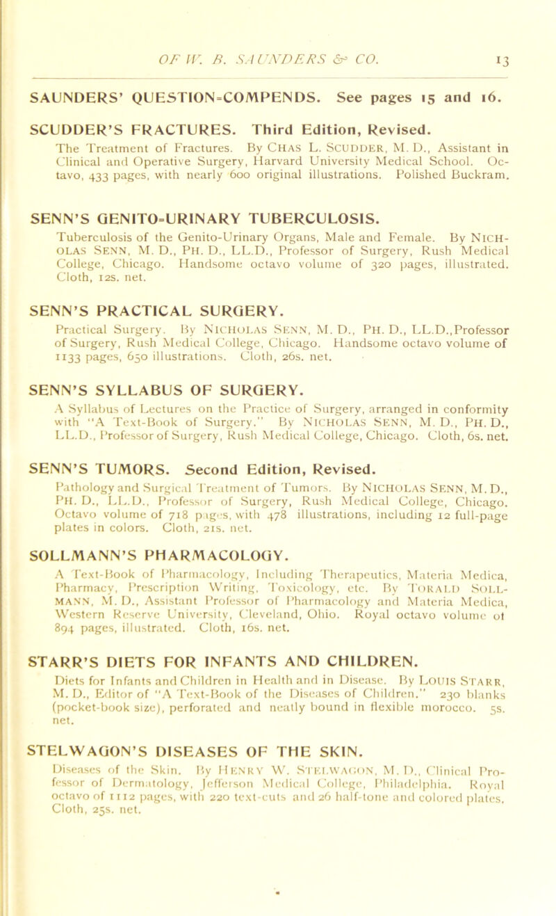 SAUNDERS’ QUESTION=COMPENDS. See pages 15 and 16. SCUDDER’S FRACTURES. Third Edition, Revised. The Treatment of Fractures. By Chas L. Scudder, M. D., Assistant in Clinical and Operative Surgery, Harvard University Medical School. Oc- tavo, 433 pages, with nearly 600 original illustrations. Polished Buckram. SENN’S GENITO=URINARY TUBERCULOSIS. Tuberculosis of the Genito-Urinary Organs, Male and Female. By Nich- olas Senn, M. D., Ph. D., LL.D., Professor of Surgery, Rush Medical College, Chicago. Handsome octavo volume of 320 pages, illustrated. Cloth, I2S. net. SENN’S PRACTICAL SURGERY. Practical Surgery. By Nicholas Se.nn, M. D., Ph. D., LL.D.,Professor of Surgery, Rush Medical College, Chicago. Handsome octavo volume of 1133 pages, 650 illustrations. Cloth, 26s. net. SENN’S SYLLABUS OF SURGERY. .\ Syllabus of Lectures on the Practice of Surgery, arranged in conformity with Text-Book of Surgery. By Nicholas Senn, M. D., Ph. D., LL.D., Professor of Surgery, Rush Medical College, Chicago. Cloth, 6s. net. SENN’S TUMORS. Second Edition, Revised. Pathology and Surgical Treatment of Tumors. By NicHCiLAS Senn, M. D., Ph. D., I.L.D., Professor of Surgery, Rush Medical College, Chicago. Octavo volume of 718 p ig^'S, with 478 illustrations, including 12 full-page plates in colors. Cloth, 21s. net. SOLLMANN’S PHARMACOLOGY. ■A Text-Book of Pharmacology, Including 'Therapeutics, Materia Medica, Pharmacy, Prescription Writing, 'Toxicology, etc. Bv 'Torald Soi.l- MA.nn, -M. D., Assistant Professor of Pharmacology and Materia Medica, Western Reserve University, Cleveland, Ohio. Royal octavo volume ol 894 pages, illustrated. Cloth, i6s. net. STARR’S DIETS FOR INFANTS AND CHILDREN. Diets for Infants and Children in Health and in Disease. By Louis S tarr, M. D., Editor of A Text-Book of the Diseases of Children. 230 blanks (pocket-book size), perforated and neatly bound in llcxible morocco. 5s. net. STELWAGON’S DISEASES OF THE SKIN. Diseases of the .Skin. By HenrV W. Si ei.WACoN. M.D., Clinical Pro- fessor of Dermatology, jcffeison .Medical College, Philadelphia. Royal octavo of 1112 pages, with 220 text-cuts and 26 half-tone and colored plates. Cloth, 25s. net.