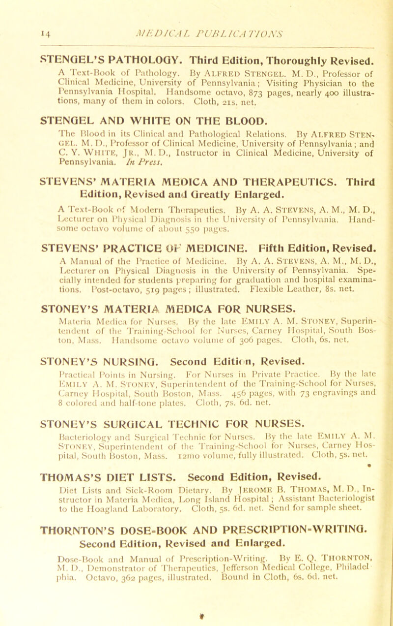 STENGEL’S PATHOLOGY. Third Edition, Thoroughly Revised. A Text-Book of P:ithology. By ALFRED STENGEL. M. D., Professor of Clinical Medicine, University of Pennsylvania; Visiting Physician to the Pennsylvania Hospital. Handsome octavo, 873 pages, nearly 400 illustra- tions, many of them in colors. Cloth, 21s. net. STENGEL AND WHITE ON THE BLOOD. The Blood in its Clinical and Pathological Relations. By ALFRED Sten- gel. M. n., Professor of Clinical Medicine, University of Pennsylvania; and C. Y. White, Jr., M.D., Instructor in Clinical Medicine, University of Pennsylvania. In Press, STEVENS’ MATERIA MEDICA AND THERAPEUTICS. Third Edition, Revised and Greatly Enlarged. A Text-Book of Modern Therapeutics. By A. A. STEVENS, A. M., M. D., Lecturer on Pliysical Diagnosis in llie University of Pennsylvania. Hand- some octavo volume of about 550 pages. STEVENS’ PRACTICE OF MEDICINE. Fifth Edition, Revised. A Manual of the Practice o( Medicine. By A. A. STEVENS, A. M., M. D., Lecturer on Pliysical Diagnosis in the University of Pennsylvania. Spe- cially intended for students preparing for graduation and hospital examina- tions. Post-octavo, 519 pages ; illustrated. Flexible Leather, 8s. net. STONEY’S MATERIA MEDICA FOR NURSES. Materia Medica for Nurses. By the late I'.MII.Y A. M. S'TONEY, Superin- tendent of the 'rraining-School for Nurses, Carney Hospital, .South Bos- ton, Mass. Handsome octavo volume of 306 pages. Cloth, 6s. net. STONEY’S NURSING. Second Editit n, Revised. Practical Points in Nursing. For Nurses in Private Practice. By the late K.mh.y a. M. Stonicy, Superintendent of the Training-.School for Nurses, Carney Hospital, .South Boston, Mass. 456 pages, with 73 engravings and 8 colored and half-tone plates. Cloth, 7s. 6d. net. STONEY’S SURGICAL TECHNIC FOR NURSES. Bacteriology and Surgical Technic for Nurses. By the late F.VtII.Y A. M. Stonev, Superintendent of the Training-School for Nurses, Carney Hos- pital, South Boston, Mass. 121110 volume, fully illustrated. Cloth, 5s. net. THOMAS’S DIET LISTS. Second Edition, Revised. Diet Lists and Sick-Room Dietary. By JEROME B. Thomas, M. D., In- structor in Materia Medica, Long Island Hospital; Assistant Bacteriologist to the Hoagland Laboratory. Cloth, 5s. 6d. net. Send for sample sheet. THORNTON’S DOSE-BOOK AND PRESCRIPTION-WRITING. Second Edition, Revised and Enlarged. Dose-Book and Manual of Prescription-Writing. By E. Q. THORNTON, M. 1)., Demonstrator of riierapeiitics, Jefferson Medical College, Phil.adcl ])hia. Octavo, 362 Jiages, illustrated. Bound in Cloth, 6s. 6d. net. ir