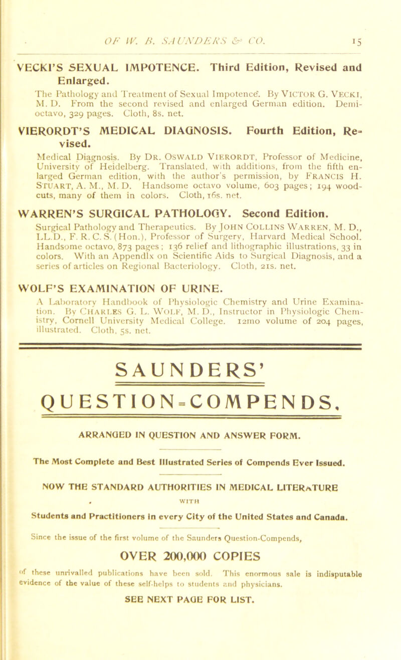 VECKI’S SEXUAL IMPOTENCE. Third Edition, Revised and Enlarged. The Pathology and Treatment of Sexual Impotence'. By Victor G. Vecki, M. D. From the second revised and enlarged German edition. Demi- octavo, 329 pages. Cloth, 8s. net. VIERORDT’S MEDICAL DIAGNOSIS. Fourth Edition, Re= vised. Medical Diagnosis. By Dr. Oswald Vierordt, Professor of Medicine, University of Heidelberg. Translated, with additions, from the fifth en- larged German edition, with the author's permission, by Francis H. Stuart, A. M., M. D. Handsome octavo volume, 603 pages ; 194 wood- cuts, many of them in colors. Cloth, i6s. net. WARREN’S SURGICAL PATHOLOGY. Second Edition. Surgical Pathology and Therapeutics. By JOHN COLI.INS Warren, M. D., LL.D., F. R. C. .S. ( Hon.), Professor of Surgery, Harvard Medical School. Handsome octavo, 873 pages ; 136 relief and lithographic illustrations, 33 in colors. With an Appendix on Scientific Aids to Surgical Diagnosis, and a series of articles on Regional Bacteriology. Cloth, 21s. net. WOLF’S EXAMINATION OF URINE. .\ I-aboratory Handbook of Physiologic Chemistry and Urine Examina- tion. By Charles G. L. Wole, M. D., Instructor in Physiologic Chem- istry, Cornell University Medical College. 121110 volume of 204 pages, illustrated. Cloth, 5s. net. SAUNDERS’ QUESTION = CQMPENDS. ARRANGED IN QUESTION AND ANSWER FORM. The Most Complete and Best Illustrated Series of Compends Ever Issued. NOW THE STANDARD AUTHORITIES IN MEDICAL LITERATURE , WITH Students and Practitioners in every City of the United States and Canada. Since the issue of the first volume of the Saunders Question-Compends, OVER 200,000 COPIES of these unrivalled publications have been sold. This enormous sale is indisputable evidence of the value of these self-helps to students and physicians. SEE NEXT PAGE FOR LIST.