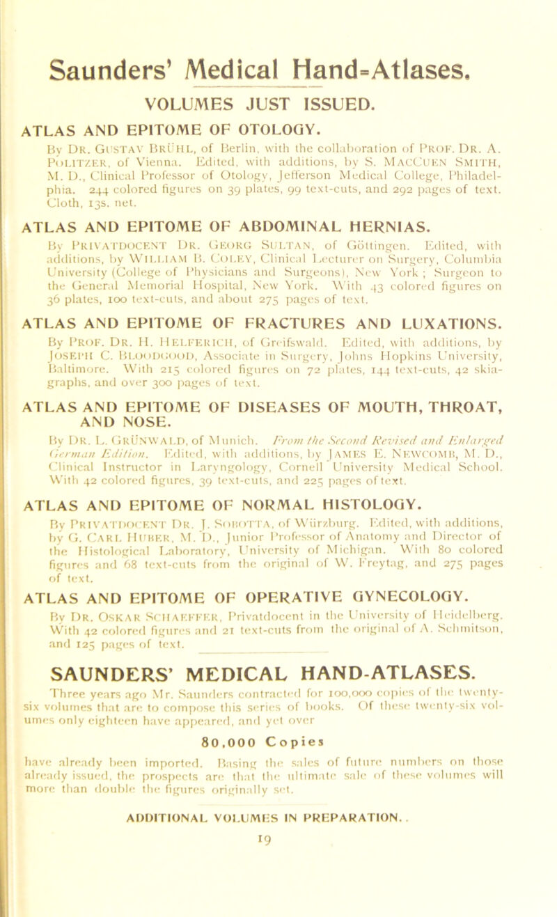 VOLUMES JUST ISSUED. ATLAS AND EPITOME OF OTOLOGY. By Dr. Gi'STAV Bruhl, of Berlin, with the collalior.'ition of Prof. Dr. A. PdI.ITZER, of Vienna. Edited, with additions, by S. MacCuf.N Smith, M. D,, Clinical Professor of Otology, Jefferson Medical College, Philadel- phia. 244 colored figures on 39 plates, 99 te-vt-cuts, and 292 pages of te.xt. Cloth, 13s. net. ATLAS AND EPITOME OF ABDOMINAL HERNIAS. By PR1\ A IT)(tCF:NT Dr. Okorg Stn.TAN, of (iottingen. Edited, with additions, by Wit,1,1AM B. Col.F.V, Clinical Lecturer on Surgery, Columbia University (College of Physicians and Surgeons), New York ; Surgeon to the (jeneral Memorial Hospital, New York. With .13 colored figures on 36 plates, 100 text-cuts, and about 275 pages of text. ATLAS AND EPITOME OF FRACTURES AND LUXATIONS. By Prof. Dr. II. 11 ICI.FFtRU II, of Creifswald. Edited, with additions, by |o.SEflI C. Bi.oiidhiiui), Associate in Surgery, )ohns Hopkins University, Baltimore. With 215 colored figures on 72 plates, T44 text-cuts, 42 skia- graphs, and over 300 pages of text. ATLAS AND EPITOME OF DISEASES OF MOUTH, THROAT, AND NOSE. By Dr. L. fJrUnwaI.I), of Munich. From Hie Second Revised and Fnlara^ed (ierman Jidi/ion. Edited, with additions, by |AME.S E. NkwcoMH, M. I)., Clinical Instructor in Laryngology, Cornell LIniversity Medical School. With 42 colored figures, 39 text-cuts, and 225 pages of text. ATLAS AND EPITOME OF NORMAL HISTOLOGY. Bv PRIVATnocKN'l' Dr. y. Sniio l TA, of Wiirzburg. Edited, with additions, by (L CaRI. HUHKR, M. D., )nnior Professor of Anatomy and Director of the Histological Laboratorv, University of Michigan. With 80 colored figures and 68 text-cuts from the original of W. Ereytag, and 275 pages of text. ATLAS AND EPITOME OF OPERATIVE GYNECOLOGY. By Dr. Oskar SrilAF.FFF.K, Privatdocent in the University of Heidelberg. With 42 colored figures and 21 text-cuts from the original of A. Schmitson, ami 125 pages of text. SAUNDERS’ MEDICAL HAND-ATLASES. Three years ago Mr. Saunders contracli'd for 100,000 copies ol the twenty- six volumes that are to compose this series of books. Of these twenty-six vol- umes only eighteen have apjieared, and yet over 80,000 Copies have already been imported. Basing the sales of future numbers on those alri-ady issued, the prospects are that the ultimate sale of these volumes will more than double the figures originally set. ADDITIONAL VOLUMES IN PREPARATION..