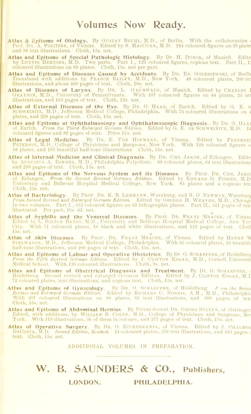 Volumes Now Ready. Atlas & epitome nf OtolOKy. By ftuSTAV BauHt, M.D., of Berlin. With the collaboration ( Prof. Dr. a. Politzer, of Vienna. Edited by S, M.aoOuen, M.D. 244 coloured figures on 3U plate and S*9 text illustrations. Cloth, 13s. net. Atlas and Epitome of Special Pathologic Histology. By Dr. H. Durck, of Munich. Kdite by Ludvio Hektoen, M.D. Two parts. Part I., 120 coloured figures, copious text. Part II., 1; coloured illustrations on 60 plates. Cloth, 13s. net per part. Atlas and Epitome of Diseases Caused by Accidents. By Dr. Ed. GtoOEBiEWSKi, of Berlii Translated with additions by Pearce Bailey, M.D., New York. 48 coloured plates, 200 te: illustrations, and about 400 pages of text. Cloth, 16s. net. Atlas of Diseases of Larynx. By Dr. L. Q-bunwald, of Munich. Edited by Charles I (jRAYSON, il.D., University of Pennsylvania. With 107 coloured figures on 44 plates, 25 tei illustrations, and 103 pages of text. Cloth, 12s. net. Atlas of External Diseases of the Eye. By Dr. 0. Haar, of Zurich. Edited by G. E. D SCHWEISITZ, M.D., Jefferson Medical College, Philadelphia. With 76 coloured illustrations on 4 plates, and 228 pages of text. Cloth, 13s. net. Atlas and Epitome at Ophthalmoscopy and Ophthalmoscopic Diagnosis. By Dr. 0. Haai of Zurich. From the Third Enlarged German Edition. Edited by G. E. HE SonWElNiTZ, M.D. 11 coloured figures and 82 pages of text. Price 13s. net. Atlas of Legal Medicine. By Dr. E. Vox Hop.maxx, of Vienna. Edited by Frederic Peterso.v, M.D , College of Physicians and Surgeons, New York. With 12U coloured figures o 56 plates, and 193 beautiful half-tone illustrations Cloth, 15s. net. Atlas of Internal iMedicine and Clinical Diagnosis. By Dr. Chr. Jakob, of Erlangen. Edite by Al'od.stl’.s -V. E.sh.ver, M. D., Philadelphia Polyclinic. 68 coloured plates, 64 text illustrations and 259 pages of text. Cloth, 13s. net. Atlas and Epitome of the Nervous System and its Diseases. By Prop. Dr. Ciir. Jakoi of Erlangen. From the Second RevUed German Edition. Edited by Edward D. Fisher, M.D University and Bellevue Hospital Medical College, New York. 83 plates and a copious tex Cloth, l.<s. net. Atlas of Bacteriology. By Prof. Dr. K. B. Leiima.N’N, Wurzburg, and 11. 0 Newiii.v, Wurzhurf From Second Rerisetl and Enlarged German Edition. Edited by (IBOROU H. Weaver, M.D., Chicagi In two volumes. Part I., 632 coloured figures on 69 lithographic jilates. Part II., 511 piges of texi illu.strated. Per part, IDs. 6<1. net. Atlas of Syphilis and the Venereal Diseases. By Prof. Dr. Franz Mradek, of Vieniu Kdite<l by L. Bolton Bands', M.D., University anil Bellevue Ilos))ital Medical College, .New Yor City. With 71 coloureil plates, 16 black and white illusti'ations, and 122 pages of text. Olotl 15s. net. V Atlals of Skin Diseases. Hy Pkok. Dk. Fuanz Mhackk, of Viimua. Fditoil by LIknhy W Stklwagon, M.D.. Jefferson M(;ilioal Culle^'e, lMiiUuIeij)hia. With <)•} coloured plates, boautifv half-tone illustrations, and j>ages of text. Cloth, l*0s. net. Atlas and Epitome of Labour and (Jperative Obstetrics. By Dr 0. Schaeffkh, of Ibddelberf Front the. Fiftk ICevisr.d (irrman luNtion. Edited hy J. CU.IKTON KnuAll, M.D., Uornell Fniversit Medieal Sehool. With l*i<; coloured illustrations. Cloth, hs. net. Atlas and Epitome of Obstetrical Diat^nosis and Treatment. Hy Dr. 0. SniAKKFKU, i Ifeidelber>f. Seeorid revi.sed an<l enlar^^ed (rerm-in Kilition. Edited by J. Clifton Kimiar, >1.1' 7*J coloured plates, text illustrations, and copious text, tdoth, Us. net. Atlas and Epitome of Oynecoloify. Hy Dr. O. Snr.vkffkr, r>f Ileidelber/^. F out the Sreon ilirUe.'t and Knltrfp'd (iennnn Fdiiion. Ivliled by llH’HARU C. Norris, A.M., M.D., idiiladelphij With 207 coloured illustrations on 00 plates, do text illustrations, and ROS pages of texi Cloth, l.>s. net. Atlas and Epitome of Abdominal Hernias. Hy Privat-<loeent Dr. Dkoro Sultan, of tb'jttingon Edited, with additions, by WlliLlAM IL Colky, M.D., College of Physicians and Surgeons, Ne^ York. Wiih 110 illustrations, W of them in c«>b)urH, and 277 jiages of text. Clotli, l Is. net. Atlas of Operative Surgery. Hy Dr. O. Zuckkrka n’OL, (jf Vienna. Edited l)y J. Ciial.mkr I.)aC0STA, M.D. Second Fdiiion^ lieviscd. 21 coloured jdntes, 27H text illustratimiH, and llo pages < text. Cloth, l.'is. net. ADDITIONAL VOLUMES IN PIIFPARATION. W. B. SAUNDERS & CO., Publishers, LONDON. PHILADELPHIA