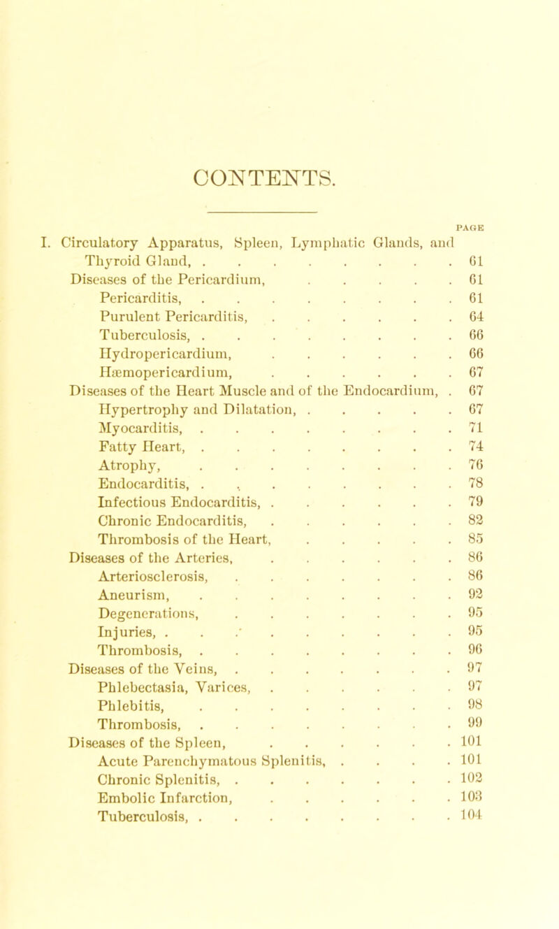 CONTENTS. PAGE I. Circulatory Apparatus, Spleen, Lymphatic Glands, and Thyroid Gland, Cl Diseases of the Pericardium, ..... 61 Pericarditis, . . . . . . . .61 Purulent Pericarditis, 64 Tuberculosis, ........ 66 Hydropericardium, ...... 66 Hasmopericardium, ...... 67 Diseases of the Heart Muscle and of the Endocardium, . 67 Hypertrophy and Dilatation, . . . . .67 Myocarditis, ........ 71 Fatty Heart, 74 Atrophy, 76 Endocarditis, . , 78 Infectious Endocarditis, ...... 79 Chronic Endocarditis, 82 Thrombosis of the Heart, 85 Diseases of the Arteries, ...... 86 Arteriosclerosis, 86 Aneurism, ........ 92 Degenerations, ....... 95 Injuries, ... 95 Thrombosis, ........ 96 Diseases of the Veins, 97 Phlebectasia, Varices, 97 Phlebitis, 98 Thrombosis 99 Diseases of the Spleen, 101 Acute Parenchymatous Splenitis, .... 101 Chronic Splenitis, 102 Embolic Infarction, 103 Tuberculosis, 104