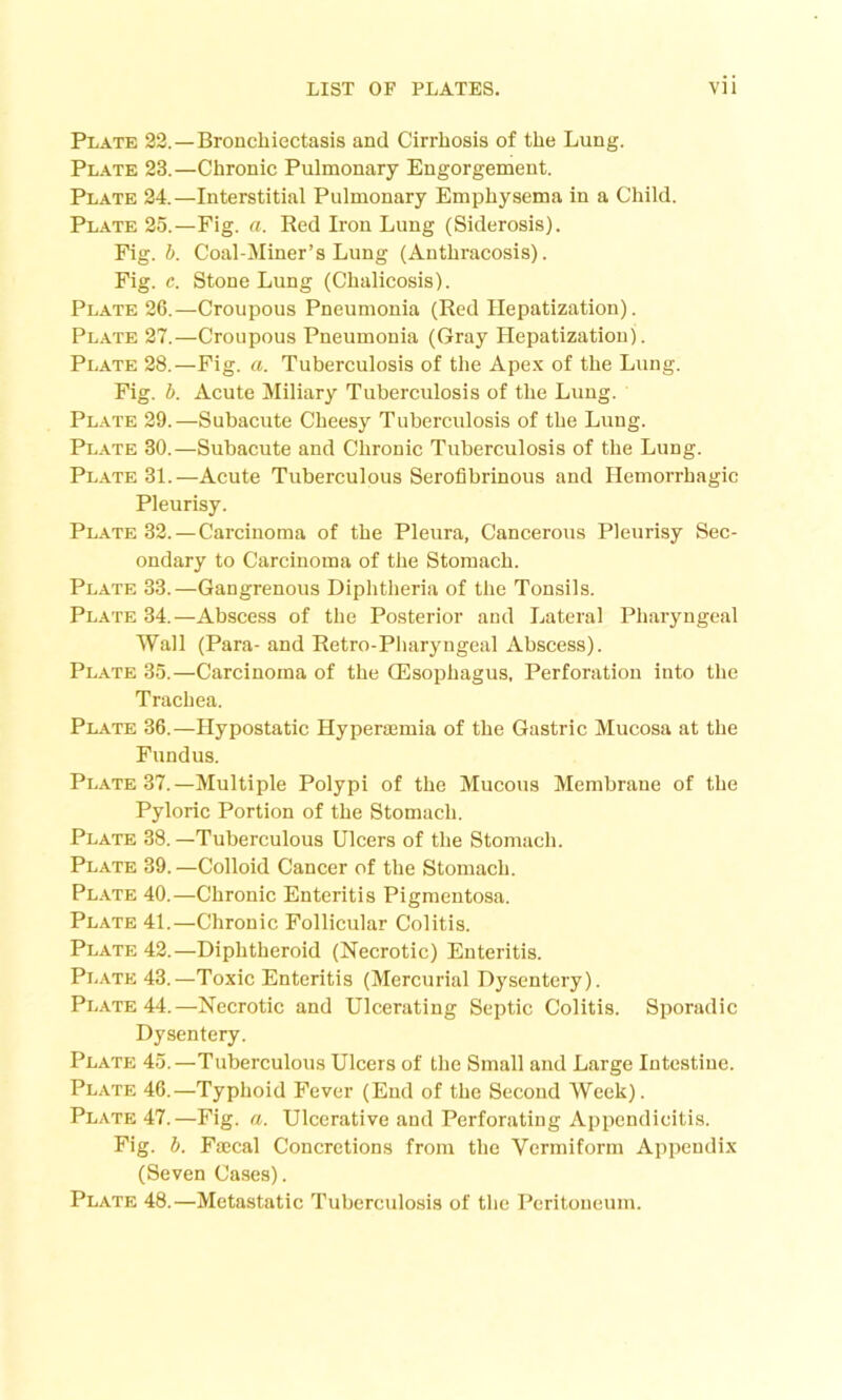 Plate 22.—Bronchiectasis and Cirrhosis of the Lung. Plate 23.—Chronic Pulmonary Engorgement. Plate 24.—Interstitial Pulmonary Emphysema in a Child. Plate 25.—Fig. a. Red Iron Lung (Siderosis). Fig. b. Coal-Miner’s Lung (Anthracosis). Fig. c. Stone Lung (Chalicosis). Plate 26.—Croupous Pneumonia (Red Hepatization). Plate 27.—Croupous Pneumonia (Gray Hepatization). Plate 28.—Fig. a. Tuberculosis of the Apex of the Lung. Fig. b. Acute Miliary Tuberculosis of the Lung. Plate 29.—Subacute Cheesy Tuberculosis of the Lung. Plate 30.—Subacute and Chronic Tuberculosis of the Lung. Plate 31.—Acute Tuberculous Serofibrinous and Hemorrhagic Pleurisy. Plate 32. — Carcinoma of the Pleura, Cancerous Pleurisy Sec- ondary to Carcinoma of the Stomach. Plate 33.—Gangrenous Diphtheria of the Tonsils. Plate 34.—Abscess of the Posterior and Lateral Pharyngeal Wall (Para- and Retro-Pharyngeal Abscess). Plate 35.—Carcinoma of the Oesophagus, Perforation into the Trachea. Plate 36.—Hypostatic Hyperaemia of the Gastric Mucosa at the Fundus. Plate 37.—Multiple Polypi of the Mucous Membrane of the Pyloric Portion of the Stomach. Plate 38.—Tuberculous Ulcers of the Stomach. Plate 39. —Colloid Cancer of the Stomach. Plate 40.—Chronic Enteritis Pigmentosa. Plate 41.—Chronic Follicular Colitis. Plate 42.—Diphtheroid (Necrotic) Enteritis. Plate 43.—Toxic Enteritis (Mercurial Dysentery). Plate 44.—Necrotic and Ulcerating Septic Colitis. Sporadic Dysentery. Plate 45.—Tuberculous Ulcers of the Small and Large Intestine. Plate 46.—Typhoid Fever (End of the Second Week). Plate 47.—Fig. a. Ulcerative and Perforating Appendicitis. Fig. b. Faecal Concretions from the Vermiform Appendix (Seven Cases). Plate 48.—Metastatic Tuberculosis of the Peritoneum.