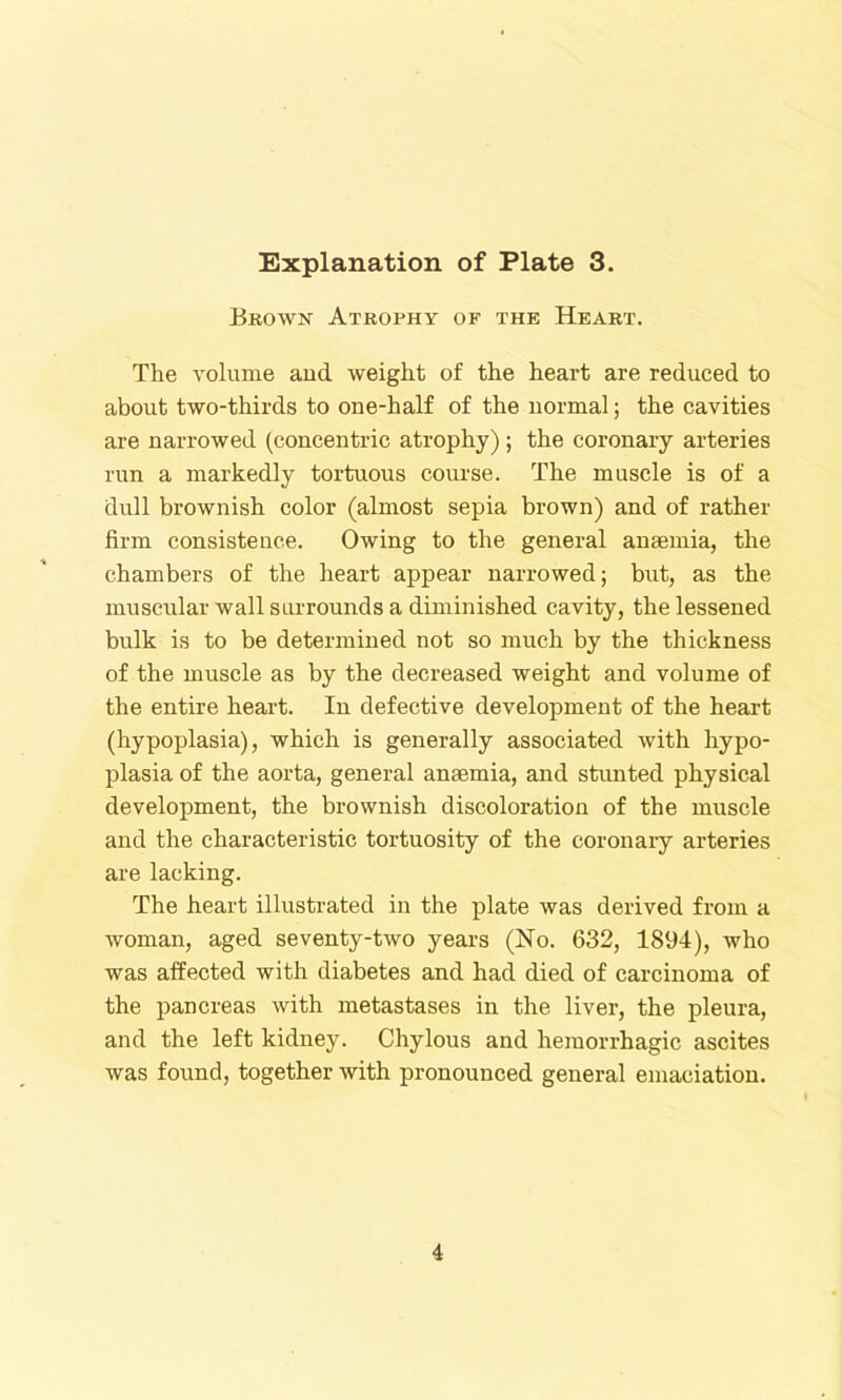 Brown Atrophy of the Heart. The volume and weight of the heart are reduced to about two-thirds to one-half of the normal; the cavities are narrowed (concentric atrophy) ; the coronary arteries run a markedly tortuous course. The muscle is of a dull brownish color (almost sepia brown) and of rather firm consistence. Owing to the general anaemia, the chambers of the heart appear narrowed; but, as the muscular wall surrounds a diminished cavity, the lessened bulk is to be determined not so much by the thickness of the muscle as by the decreased weight and volume of the entire heart. In defective development of the heart (hypoplasia), which is generally associated with hypo- plasia of the aorta, general anaemia, and stunted physical development, the brownish discoloration of the muscle and the characteristic tortuosity of the coronary arteries are lacking. The heart illustrated in the plate was derived from a woman, aged seventy-two years (No. 632, 1894), who was affected with diabetes and had died of carcinoma of the pancreas with metastases in the liver, the pleura, and the left kidney. Chylous and hemorrhagic ascites was found, together with pronounced general emaciation.