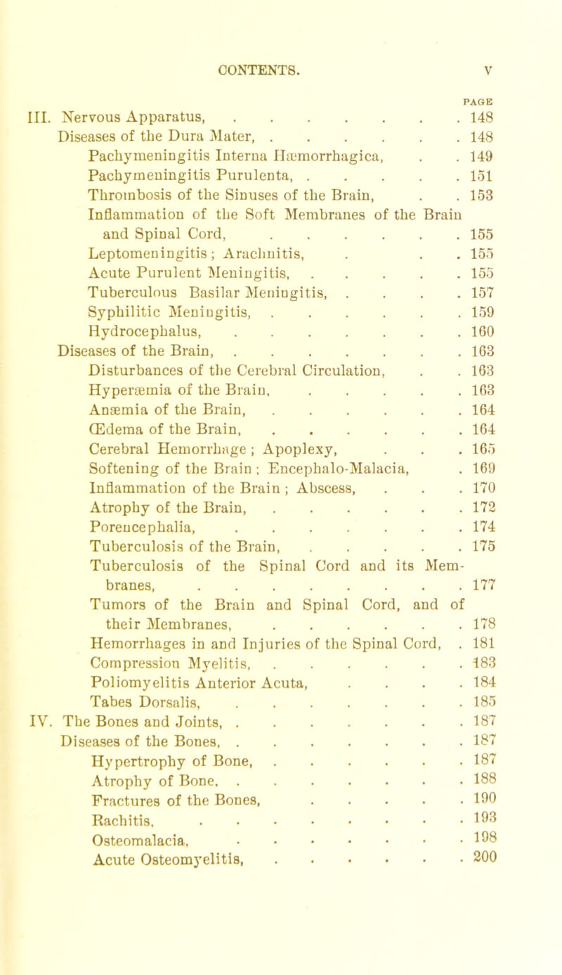 PAGE III. Nervous Apparatus, 148 Diseases of the Dura Mater, 148 Pachymeningitis Interna Hsemorrhagica, . . 149 Pachymeningitis Purulenta 151 Thrombosis of the Sinuses of the Brain, . . 158 Inflammation of the Soft Membranes of the Brain and Spinal Cord, 155 Leptomeningitis; Arachnitis, . . . 155 Acute Purulent Meningitis 155 Tuberculous Basilar Meningitis 157 Syphilitic Meningitis, 159 Hydrocephalus, 160 Diseases of the Brain, 163 Disturbances of the Cerebral Circulation, . . 163 Hypersemia of the Brain, 163 Anaemia of the Brain 164 (Edema of the Brain 164 Cerebral Hemorrhage; Apoplexy, . . . 165 Softening of the Brain ; Encephalo-Malacia, . 169 Inflammation of the Brain ; Abscess, . . . 170 Atrophy of the Brain 172 Porencephalia, 174 Tuberculosis of the Brain, 175 Tuberculosis of the Spinal Cord and its Mem- branes, 177 Tumors of the Brain and Spinal Cord, and of their Membranes, 178 Hemorrhages in and Injuries of the Spinal Cord, . 181 Compression Myelitis, 183 Poliomyelitis Anterior Acuta, .... 184 Tabes Dorsalis, 185 IV. The Bones and Joints 187 Diseases of the Bones 187 Hypertrophy of Bone 187 Atrophy of Bone, ....... 188 Fractures of the Bones, ..... 190 Rachitis, 198 Osteomalacia, 198 Acute Osteomyelitis 200