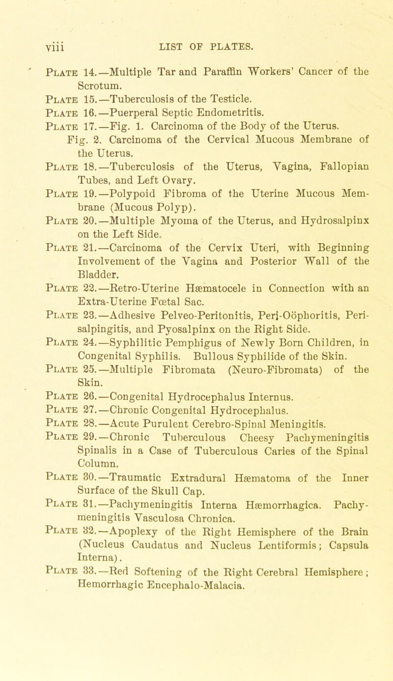 Plate 14.—Multiple Tar and Paraffin Workers’ Cancer of the Scrotum. Plate 15.—Tuberculosis of the Testicle. Plate 16.—Puerperal Septic Endometritis. Plate 17.—Fig. 1. Carcinoma of the Body of the Uterus. Fig. 2. Carcinoma of the Cervical Mucous Membrane of the Uterus. Plate 18.—Tuberculosis of the Uterus, Yagina, Fallopian Tubes, and Left Ovary. Plate 19.—Polypoid Fibroma of the Uterine Mucous Mem- brane (Mucous Polyp). Plate 20.—Multiple Myoma of the Uterus, and Hydrosalpinx on the Left Side. Plate 21.—Carcinoma of the Cervix Uteri, with Beginning Involvement of the Yagina and Posterior Wall of the Bladder. Plate 22.—Retro-Uterine Hsematocele in Connection with an Extra-Uterine Foetal Sac. Plate 23.—Adhesive Pelveo-Peritonitis, Peri-Oophoritis, Peri- salpingitis, and Pyosalpinx on the Right Side. Plate 24.—Syphilitic Pemphigus of Newly Born Children, in Congenital Syphilis. Bullous Syphilide of the Skin. Plate 25.—Multiple Fibromata (Neuro-Fibromata) of the Skin. Plate 26.—Congenital Hydrocephalus Internus. Plate 27.—Chronic Congenital Hydrocephalus. Plate 28.—Acute Purulent Cerebro-Spinal Meningitis. Plate 29.—Chronic Tuberculous Cheesy Pachymeningitis Spinalis in a Case of Tuberculous Caries of the Spinal Column. Plate 30.—Traumatic Extradural Haematoma of the Inner Surface of the Skull Cap. Plate 31.—Pachymeningitis Interna Hasmorrhagica. Pachy- meningitis Vasculosa Chronica. Plate 32.—Apoplexy of the Right Hemisphere of the Brain (Nucleus Caudatus and Nucleus Lentiformis; Capsula Interna). Plate 33.—Red Softening of the Right Cerebral Hemisphere; Hemorrhagic Encephalo-Malacia.