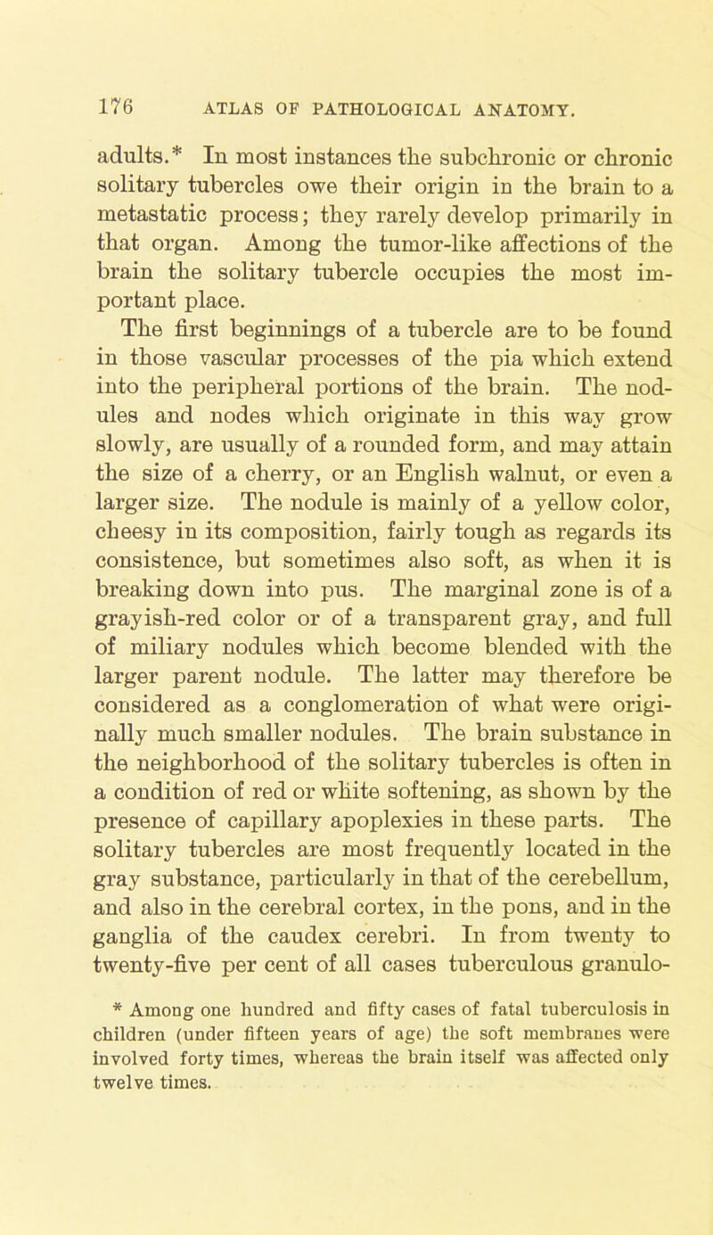 adults.* In most instances the subchronic or chronic solitary tubercles owe their origin in the brain to a metastatic process; they rarely develop primarily in that organ. Among the tumor-like affections of the brain the solitary tubercle occupies the most im- portant place. The first beginnings of a tubercle are to be found in those vascular processes of the pia which extend into the peripheral portions of the brain. The nod- ules and nodes which originate in this way grow slowly, are usually of a rounded form, and may attain the size of a cherry, or an English walnut, or even a larger size. The nodule is mainly of a yellow color, cheesy in its composition, fairly tough as regards its consistence, but sometimes also soft, as when it is breaking down into pus. The marginal zone is of a grayish-red color or of a transparent gray, and full of miliary nodules which become blended with the larger parent nodule. The latter may therefore be considered as a conglomeration of what were origi- nally much smaller nodules. The brain substance in the neighborhood of the solitary tubercles is often in a condition of red or white softening, as shown by the presence of capillary apoplexies in these parts. The solitary tubercles are most frequently located in the gray substance, particularly in that of the cerebellum, and also in the cerebral cortex, in the pons, and in the ganglia of the caudex cerebri. In from twenty to twenty-five per cent of all cases tuberculous granulo- * Among one hundred and fifty cases of fatal tuberculosis in children (under fifteen years of age) the soft membranes were involved forty times, whereas the brain itself was affected only twelve times.