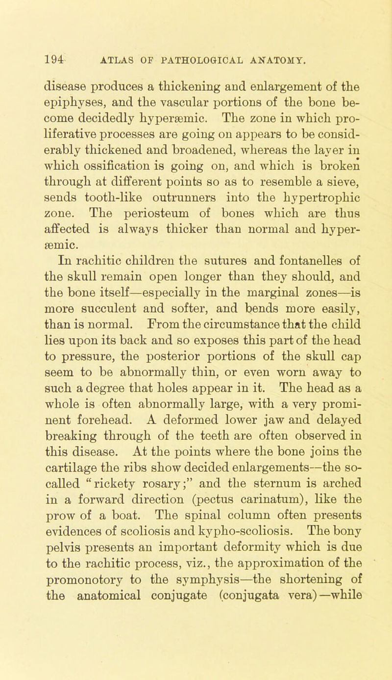 disease produces a thickening and enlargement of the epiphyses, and the vascular portions of the bone be- come decidedly hyperaemic. The zone in which pro- liferative processes are going on appears to be consid- erably thickened and broadened, whereas the layer in which ossification is going on, and which is broken through at different points so as to resemble a sieve, sends tooth-like outrunners into the hypertrophic zone. The periosteum of bones which are thus affected is always thicker than normal and hyper- aemic. In rachitic children the sutures and fontanelles of the skull remain open longer than they should, and the bone itself—especially in the marginal zones—is more succulent and softer, and bends more easily, than is normal. From the circumstance that the child lies upon its back and so exposes this part of the head to pressure, the posterior portions of the skull cap seem to be abnormally thin, or even worn away to such a degree that holes appear in it. The head as a whole is often abnormally large, with a very promi- nent forehead. A deformed lower jaw and delayed breaking through of the teeth are often observed in this disease. At the points where the bone joins the cartilage the ribs show decided enlargements—the so- called “rickety rosary;” and the sternum is arched in a forward direction (pectus carinatum), like the prow of a boat. The spinal column often presents evidences of scoliosis and kypho-scoliosis. The bony pelvis presents an important deformity which is due to the rachitic process, viz., the approximation of the promonotory to the symphysis—the shortening of the anatomical conjugate (conjugata vera)—while