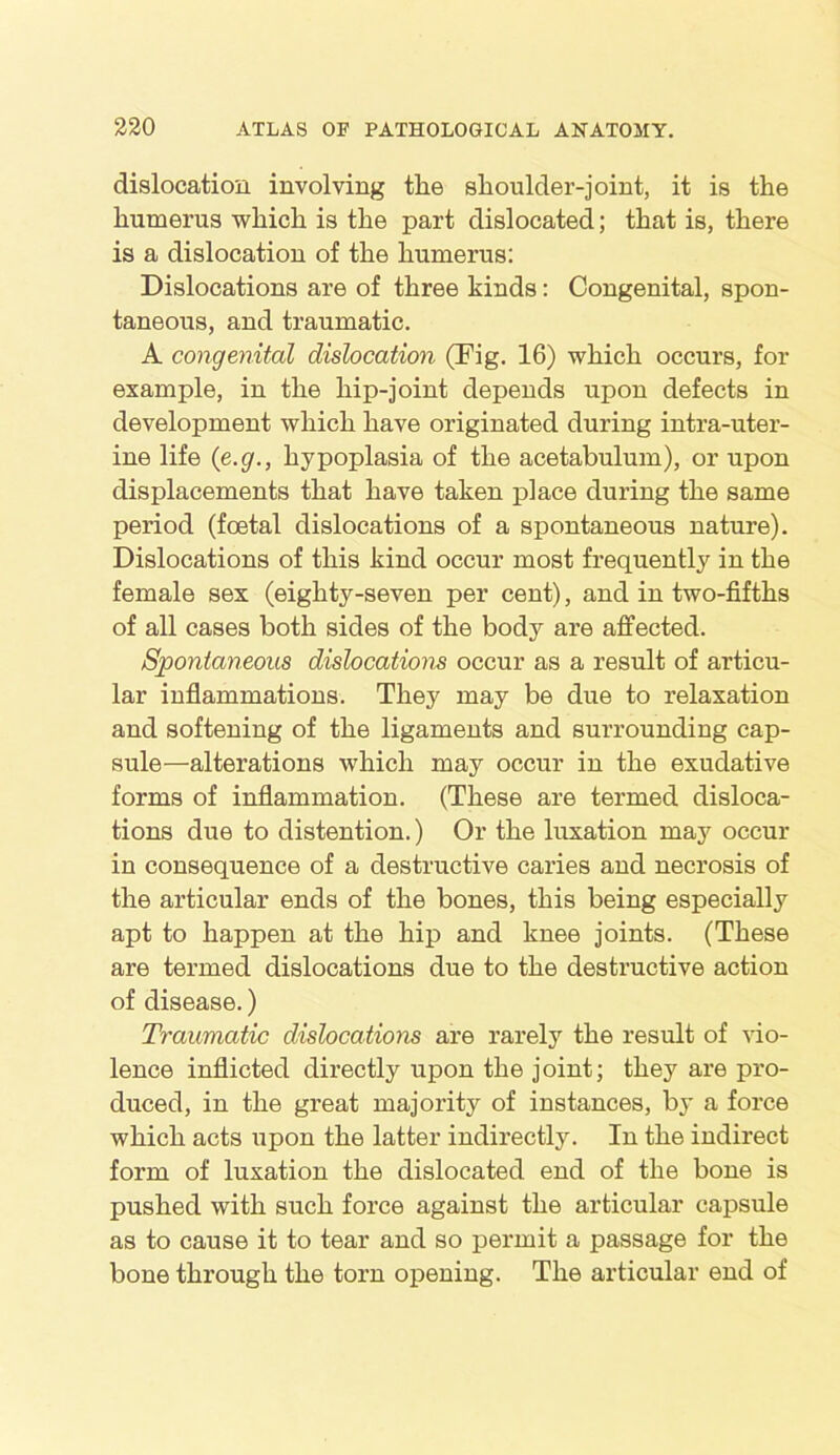 dislocation involving tlie shoulder-joint, it is the humerus which is the part dislocated; that is, there is a dislocation of the humerus: Dislocations are of three kinds: Congenital, spon- taneous, and traumatic. A congenital dislocation (Fig. 16) which occurs, for example, in the hip-joint depends upon defects in development which have originated during intra-uter- ine life (e.g., hypoplasia of the acetabulum), or upon displacements that have taken place during the same period (foetal dislocations of a spontaneous nature). Dislocations of this kind occur most frequently in the female sex (eighty-seven per cent), and in two-fifths of all cases both sides of the body are affected. Spontaneous dislocations occur as a result of articu- lar inflammations. They may be due to relaxation and softening of the ligaments and surrounding cap- sule—alterations which may occur in the exudative forms of inflammation. (These are termed disloca- tions due to distention.) Or the luxation may occur in consequence of a destructive caries and necrosis of the articular ends of the bones, this being especially apt to happen at the hip and knee joints. (These are termed dislocations due to the destructive action of disease.) Traumatic dislocations are rarely the result of vio- lence inflicted directly upon the joint; they are pro- duced, in the great majority of instances, by a force which acts upon the latter indirectly. In the indirect form of luxation the dislocated end of the bone is pushed with such force against the articular capsule as to cause it to tear and so permit a passage for the bone through the torn opening. The articular end of