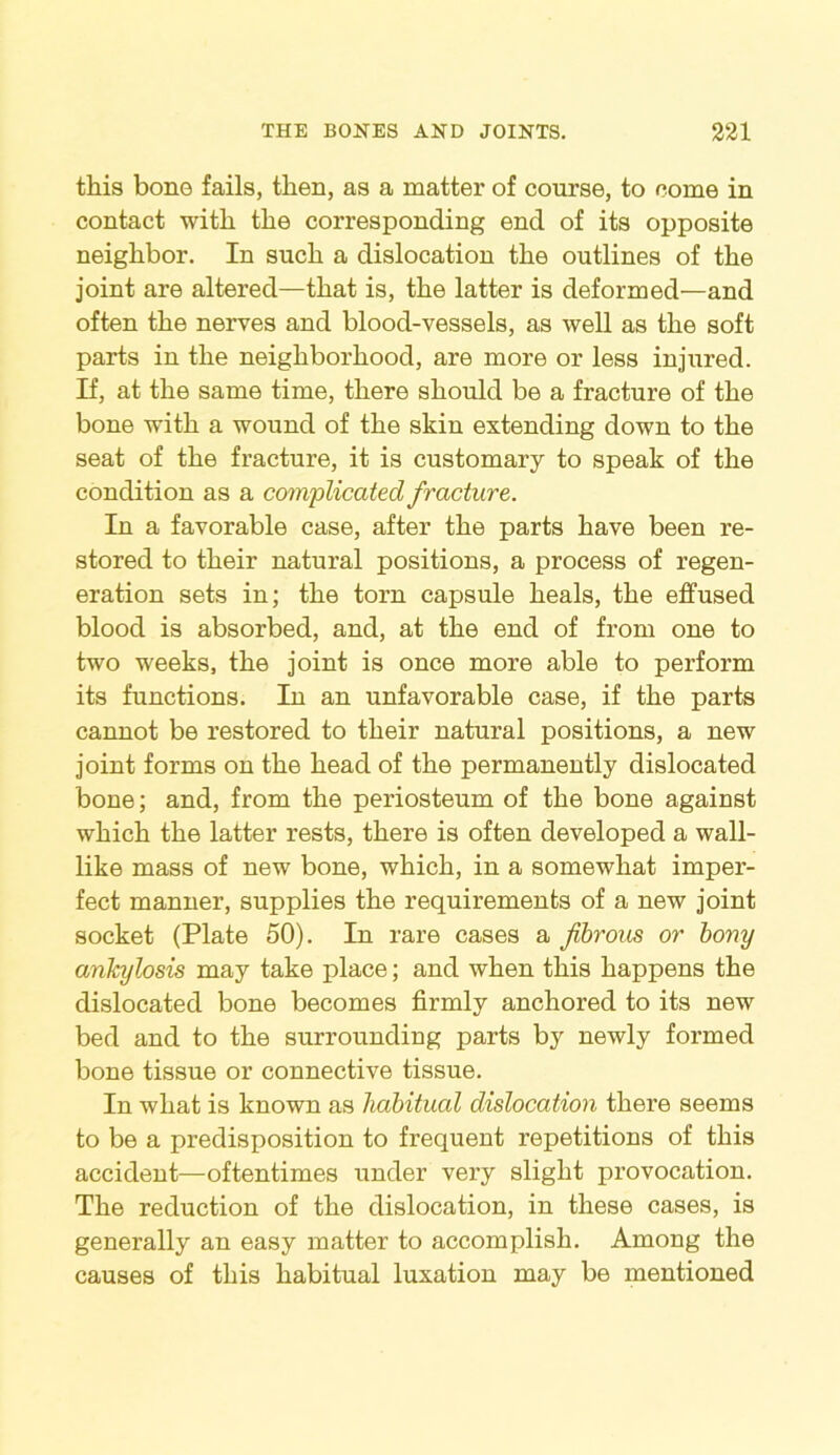 this bone fails, then, as a matter of course, to come in contact with the corresponding end of its opposite neighbor. In such a dislocation the outlines of the joint are altered—that is, the latter is deformed—and often the nerves and blood-vessels, as well as the soft parts in the neighborhood, are more or less injured. If, at the same time, there should be a fracture of the bone with a wound of the skin extending down to the seat of the fracture, it is customary to speak of the condition as a complicated fracture. In a favorable case, after the parts have been re- stored to their natural positions, a process of regen- eration sets in; the torn capsule heals, the effused blood is absorbed, and, at the end of from one to two weeks, the joint is once more able to perform its functions. In an unfavorable case, if the parts cannot be restored to their natural positions, a new joint forms on the head of the permanently dislocated bone; and, from the periosteum of the bone against which the latter rests, there is often developed a wall- like mass of new bone, which, in a somewhat imper- fect manner, supplies the requirements of a new joint socket (Plate 50). In rare cases a fibrous or bony ankylosis may take place; and when this happens the dislocated bone becomes firmly anchored to its new bed and to the surrounding parts by newly formed bone tissue or connective tissue. In what is known as habitual dislocation there seems to be a predisposition to frequent repetitions of this accident—oftentimes under very slight provocation. The reduction of the dislocation, in these cases, is generally an easy matter to accomplish. Among the causes of this habitual luxation may be mentioned