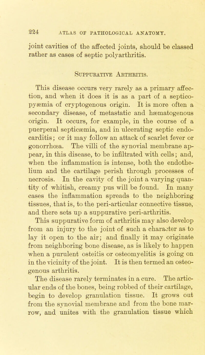 joint cavities of the affected joints, should be classed rather as cases of septic polyarthritis. Suppurative Arthritis. This disease occurs very rarely as a primary affec- tion, and when it does it is as a part of a septico- pysemia of cryptogenous origin. It is more often a secondary disease, of metastatic and hsematogenous origin. It occurs, for example, in the course of a puerperal septicaemia, and in ulcerating septic endo- carditis ; or it may follow an attack of scarlet fever or gonorrhoea. The villi of the synovial membrane ap- pear, in this disease, to be infiltrated with cells; and, when the inflammation is intense, both the endothe- lium and the cartilage perish through processes of necrosis. In the cavity of the joint a varying quan- tity of whitish, creamy pus will be found. In many cases the inflammation spreads to the neighboring tissues, that is, to the peri-articular connective tissue, and there sets up a suppurative peri-arthritis. This suppurative form of arthritis may also develop from an injury to the joint of such a character as to lay it open to the air; and finally it may originate from neighboring bone disease, as is likely to happen when a purulent osteitis or osteomyelitis is going on in the vicinity of the joint. It is then termed an osteo- genous arthritis. The disease rarely terminates in a cure. The artic- ular ends of the bones, being robbed of their cartilage, begin to develop granulation tissue. It grows out from the synovial membrane and from the bone mar- row, and unites with the granulation tissue which