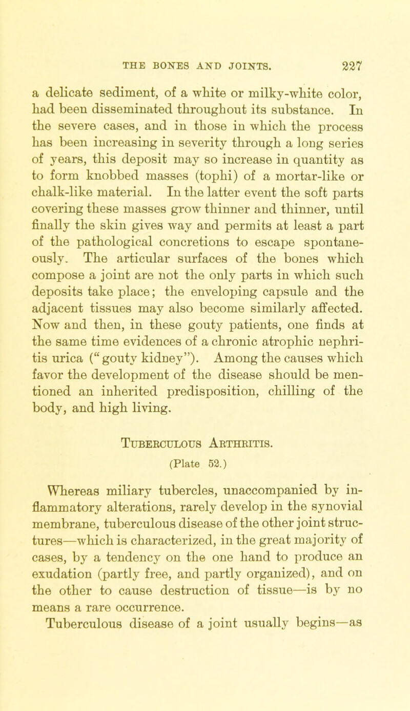 a delicate sediment, of a white or milky-white color, had been disseminated throughout its substance. In the severe cases, and in those in which the process has been increasing in severity through a long series of years, this deposit may so increase in quantity as to form knobbed masses (tophi) of a mortar-like or chalk-like material. In the latter event the soft parts covering these masses grow thinner and thinner, until finally the skin gives way and permits at least a part of the pathological concretions to escape spontane- ously. The articular surfaces of the bones which compose a joint are not the only parts in which such deposits take place; the enveloping capsule and the adjacent tissues may also become similarly affected. Now and then, in these gouty patients, one finds at the same time evidences of a chronic atrophic nephri- tis urica (“gouty kidney”). Among the causes which favor the development of the disease should be men- tioned an inherited predisposition, chilling of the body, and high living. Tuberculous Arthritis. (Plate 52.) Whereas miliary tubercles, unaccompanied by in- flammatory alterations, rarely develop in the synovial membrane, tuberculous disease of the other joint struc- tures—which is characterized, in the great majority of cases, by a tendency on the one hand to produce an exudation (partly free, and partly organized), and on the other to cause destruction of tissue—is by no means a rare occurrence. Tuberculous disease of a joint usually begins—as