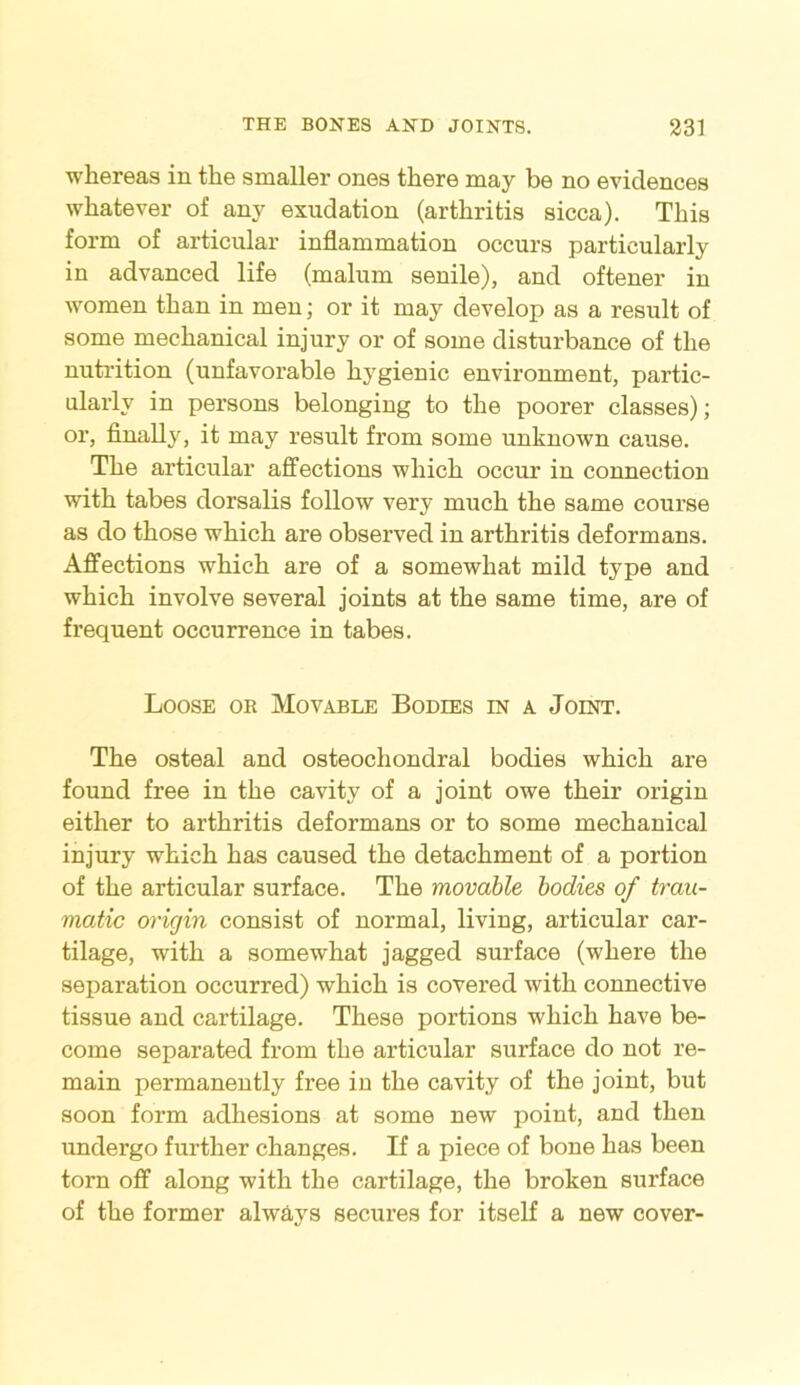 whereas in the smaller ones there may be no evidences whatever of any exudation (arthritis sicca). This form of articular inflammation occurs particularly in advanced life (malum senile), and oftener in women than in men; or it may develop as a result of some mechanical injury or of some disturbance of the nutrition (unfavorable hygienic environment, partic- ularly in persons belonging to the poorer classes); or, finally, it may result from some unknown cause. The articular affections which occur in connection with tabes dorsalis follow very much the same course as do those which are observed in arthritis deformans. Affections which are of a somewhat mild type and which involve several joints at the same time, are of frequent occurrence in tabes. Loose or Movable Bodies in a Joint. The osteal and osteochondral bodies which are found free in the cavity of a joint owe their origin either to arthritis deformans or to some mechanical injury which has caused the detachment of a portion of the articular surface. The movable bodies of trau- matic origin consist of normal, living, articular car- tilage, with a somewhat jagged surface (where the separation occurred) which is covered with connective tissue and cartilage. These portions which have be- come separated from the articular surface do not re- main permanently free in the cavity of the joint, but soon form adhesions at some new point, and then undergo further changes. If a piece of bone has been torn off along with the cartilage, the broken surface of the former always secures for itself a new cover-