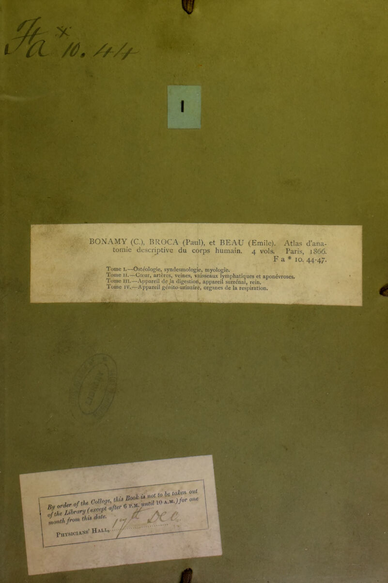 /ât //-//- v «rderofthe Colley !theLibrary(e^P • onthfrora tins date. Physiciass’ Hall, BONAMY (C.), BROCA (Paul), et BEAU (Emile). Atlas d’ana- tomie descriptive du corps humain. 4 vols. Paris, 1866. F a * 10. 44-47. Tome I.—Ostéologie, syndesmologie, myologie. Tome 11.—Cœur, artères, veines, vaisseaux lymphatiques et aponévroses. Tome III.—Appareil déjà digestion, appareil surrénal, rein. Tome iv.—Appareil génito-urinaire, organes de la respiration.