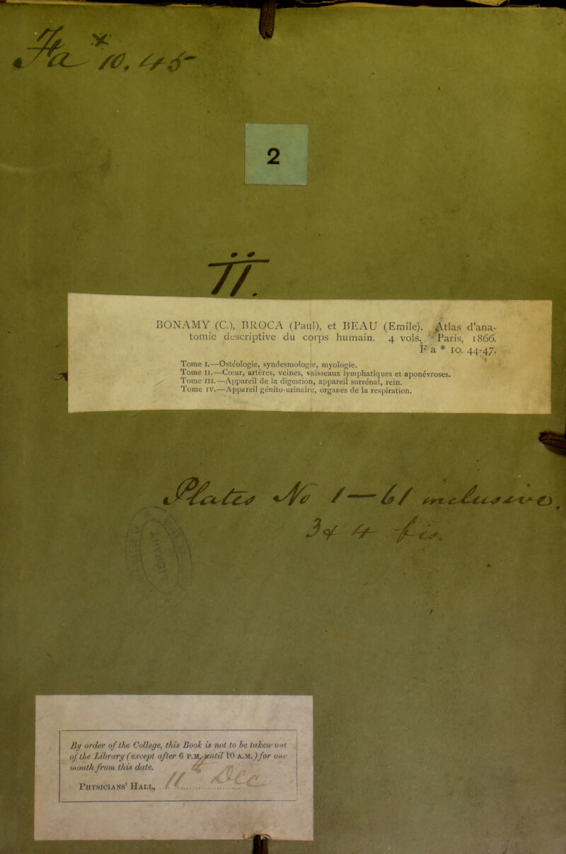 75^ BONAMY (C.), BROCA (Paul), et BEAU (Emile). Atlas d’ana- tomie descriptive du corps humain. 4 vols. Paris, 1866. F a * 10. 44-47. Tome 1.—Ostéologie, syndesmologie, myologie. Tome 11.—Cœur, artères, veines, vaisseaux lymphatiques et aponévroses. Tome III.—Appareil de la digestion, appareil surrénal, rein. Tome IV.—Appareil génito-urinaire, organes de la respiration. / // /y- By order of the College, this Book ù not to be taken ont ofthe Library (except after 6 p.m, ytntil 10 AM.)for oi month from this date. , // ■ Physicians’ Hall,