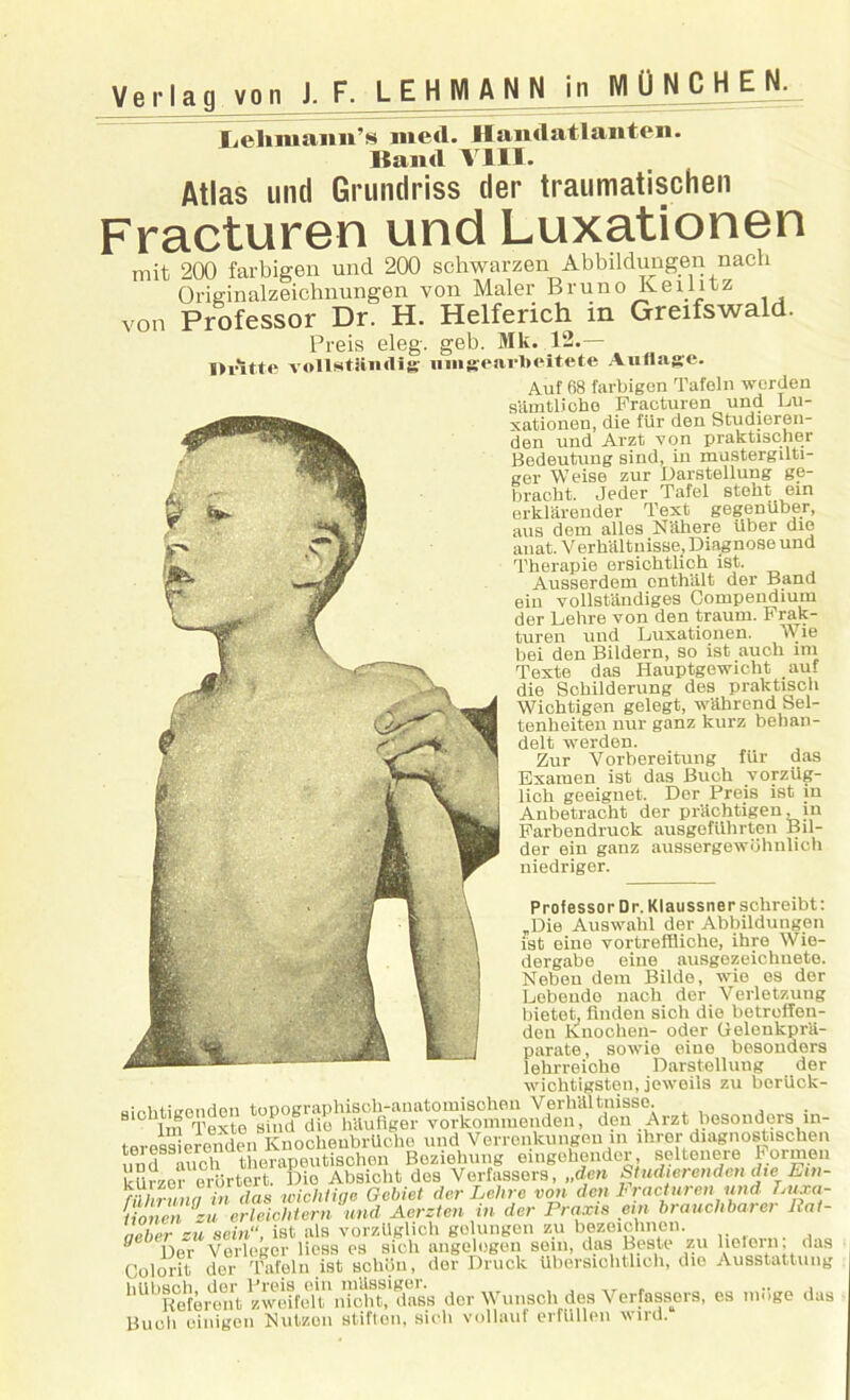 Verlag von J. F. L E H Nl A N N jn M 0 N C H E N. Lehmann’s med. Handatlanten. ltand VIII. Atlas und Grundriss tier traumatischen Fracturen und Luxationen mit 200 farbigen und 200 schwarzen Abbildungen nach Originalzeichnungen von Maler Bruno Keilitz von Professor Dr. H. Helferich in Greifswald. Preis eleg. geb. Mk. 12.— Di'it.tft vollstiindis' nmgearlieitete A ullage. Auf 68 farbigen Tafeln werden sain tli oho Fracturen und Lu- xationen, die fiir den Studieren- den und Arzt von praktischer Bedeutung sind, in mustergilti- ger Weise zur Darstellung ge- braoht. Jeder Tafel stokt ein erklarender Text gegeniiber, aus dem alles Nahere iiber die anat. Verhaltnisse, Diagnose und Therapie ersiehtlich ist. Ausserdem onthalt der Band ein vollstandiges Compendium der Lehre von den traum. Frak- turen und Luxationen. Wie bei den Bildern, so ist auch ini Texte das Hauptgewicht auf die Sckilderung des praktisoh Wichtigen gelegt, wahrend Sel- tenheiten nur ganz kurz behan- delt werden. Zur Vorbereitung fiir das Examen ist das Buch vorzUg- lich geeignet. Der Preis ist in Anbetracht der priichtigen, in Farbendruck ausgefiihrten Bil- der ein ganz aussergewbhulich niedriger. Professor Dr. Klaussnerschreibt: „Die Auswahl der Abbildungen ist eine vortreffiicke, ihre Wie- dergabe eine ausgezeichuete. Neben dem Bilde, wie es der Lebendo nacb der Verletzung bietet, linden sich die betroffen- den Knoclien- oder Gelenkprii- parate, sowie eine besonders lekrreicke Darstellung der wichtigsten, jeweils zu berllck- ainhtiirenden topographisoh-anatomisohen Verhaltnisse. . 1m Texte shid die hilufiger vorkonnuenden, den Arzt besonders in- teress eronden KnocheubrUohe und Verronkungeuin ihrerdiagnostischen und auch therapeutischen Bezielmng eingehender, seltenere 1'orme.i kUrzo“brtert. Dio Absicht des Verfassers, „den Studierenden die Em- rahi nun in das wichlige Gcbiet der Lehre von den Fracture,, und. Luxa- iionen iu erleichtern und Aerzten in der Praxis em branch barer llat- aeber zu sein, ist als vorzUglich golungen zu bezeichnen. 0 Der Verleger liess es sich angelogen sein, das Beste zu lielern, das Colorit der Tafeln ist schiin, der Druck ilbersiohtlich, die Ausstattung hilhsnh der Preis ein mUssiger. , Referent zweifelt nicht, dass dor Wunsoh des Verfassers, es nmge das Buch oinigen Nutzon stiften, sich vollauf erfUllen wiru.