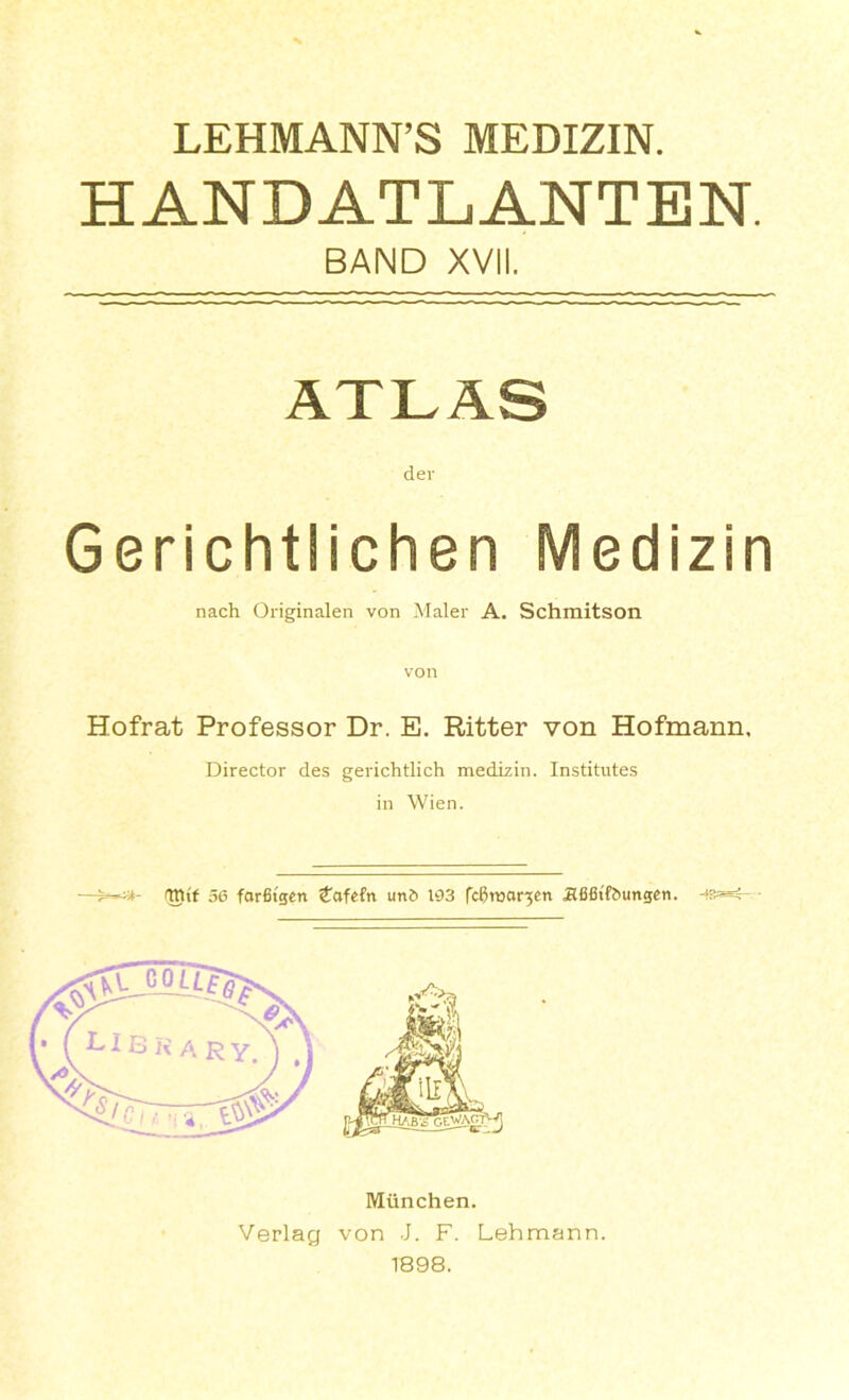 LEHMANN’S MEDIZIN. HANDATLANTEN. BAND XVII. ATLAS der Gerichtlichen Medizin nach Originalen von Maler A. Schmitson von Hofrat Professor Dr. E. Ritter von Hofmann. Director des gerichtlich medizin. Institutes in Wien. TOtf 56 forfitgcn Cafefn un6 163 fc^roor^en Jlfifitfbungen. - Miinchen. von J. F. Lehmann. 1898.