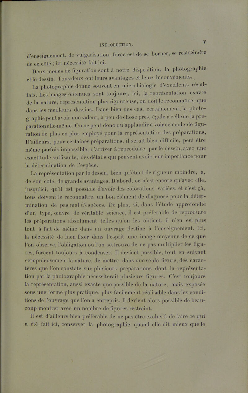 d'enseignement, de vulgarisation, force est de se borner, se restreindre de ce côté ; ici nécessité fait loi. Deux modes de figurat-on sont à notre disposition, la photographie elle dessin. Tous deux ont leurs avantages et leurs inconvénients. La photographie donne souvent en microbiologie d'excellents résul- tats. Les images obtenues sont toujours, ici, la représentation exacte de la nature, représentation plus rigoureuse, on doit le reconnaître, que dans les meilleurs dessins. Dans bien des cas, certainement, la photo- graphie peut avoir une valeur, à peu de chose près, égale à celle de la pré- paration elle-même, On ne peut donc qu'applaudir à voir ce mode de figu- ration de plus en plus employé pour la représentation des préparations. D'ailleurs, pour certaines préparations, il serait bien difficile, peut être même parfois impossible, d'arriver à reproduire, par le dessin, avec une exactitude suffisante, des détails qui peuvent avoir leur importance pour la détermination de l'espèce. La représentation par le dessin, bien quétanl de rigueur moindre, a, de son côté, de grands avantages. D abord, ce n'est encore qu'avec elle, jusqu'ici, qu'il est possible d'avoir des colorations variées, et c'est çà, tous doivent le reconnaître, un bon éU'Mnent de diagnose pour la déter- mination de pas mal d'espèces. Déplus, si, dans l'étude approfondie d'un type, œuvre de véritable science, il est préférable de reproduire les préparations absolument telles qu'on les obtient, il n'en est plus tout à fait de même dans un ouvrage destiné à l'enseignement. Ici, la nécessité de bien fixer dans l'esprit une image moyenne de ce que Ton observe, l'obligation où l'on se.trouve de ne pas multiplier les figu- res, forcent toujours à condenser. Il devient possible, tout en suivant scrupuleusement la nature, de mettre, dans une seule figure, des carac- tères que l'on constate sur plusieurs préparations dont la représenta- tion par la photographie nécessiterait plusieurs figures. C'est toujours la représentation, aussi exacte que possible de la nature, mais exposée sous une forme plus pratique, plus facilement réalisable dans les condi- tions de l'ouvrage que l'on a entrepris. 11 devient alors possible de beau- coup montrer avec un nombre de figures restreint. Il est d'ailleurs bien préférable de ne pas être exclusif, de faire ce qui a été fait ici, conserver la photographie quand elle dit mieux que le