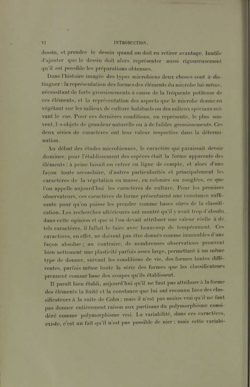 dessin, et prendre le dessin quand on doit en retirer avantage. Inutile d'ajouter que le dessin doit alors représenter aussi rigoureusemeni qu'il est possible l'es préparations obtenues. Dans l'histoire imagée des types microbiens deux choses sont à dis- tinguer : la représentalion des formes des éléments du microbe lui-môme, nécessitant de forts grossissements à cause de la fréquente petitesse de ces éléments, et In représenlalion des aspects que le microbe donne en végétant sur les milieux de culture habituelsou desmilieuxspéciauxsui- vant le cas. Pour ces dernières conditions, on représente, le plus sou- vent, 1rs objets de grandeur naturelle ou à de faibles grossissements. Ces deux séries de caractères ont leur valeur respective dans la détermi- nation. Au début des études microbiennes, le caractère qui paraissait devoir dominer, pour l'élabUssement des espèces était la forme apparente des éléments ; à peine faisait-on entrer en ligne de compte, et alors d'une façon toute secondaire, d'autres particularités et principalement les caractères de la végétation en masse, en colonies ou zooglées, ce que Ton appelle aujourd'hui les caractères de culture. Pour les premiers observateurs, ces caractères de forme présentaient une constance suffi- sante pour qu'on puisse les prendre comme bases sûres de la classifi- cation. Les recherches ultérieures ont montré qu'il y avait trop d'absolu dans cette opinion et que si l'on devait attribuer une valeur réelle à de tels caractères, il fallait le faire avec beaucoup de tempérament. Ces caractères, en effet, ne doivent pas être donnés comme immuables d'une façon absolue; au contraire, de nombreuses observations prouvent bien nettement une plasticité parfois assez large, permettant à un même type de donner, suivant les conditions de vie, des formes toutes diffé- rentes, parfois même toute la série des formes que les classificateurs prennent comme base des coupes qu'ils établissent. 11 paraît bien établi, aujourd'hui qu'il ne faut pas attribuera la forme des éléments la fixité et la constance que lui ont reconnu bien des clas- sificateurs à la suite de Cohn ; mais il n'est pas moins vrai qu'il ne faut pas donner entièrement raison aux partisans du polymorphisme consi- déré comme polymorphisme vrai. La variabihté, dans ces caractères, existe, c'est un fait qu'il n'est pas possible de nier ; mais cette variabi-