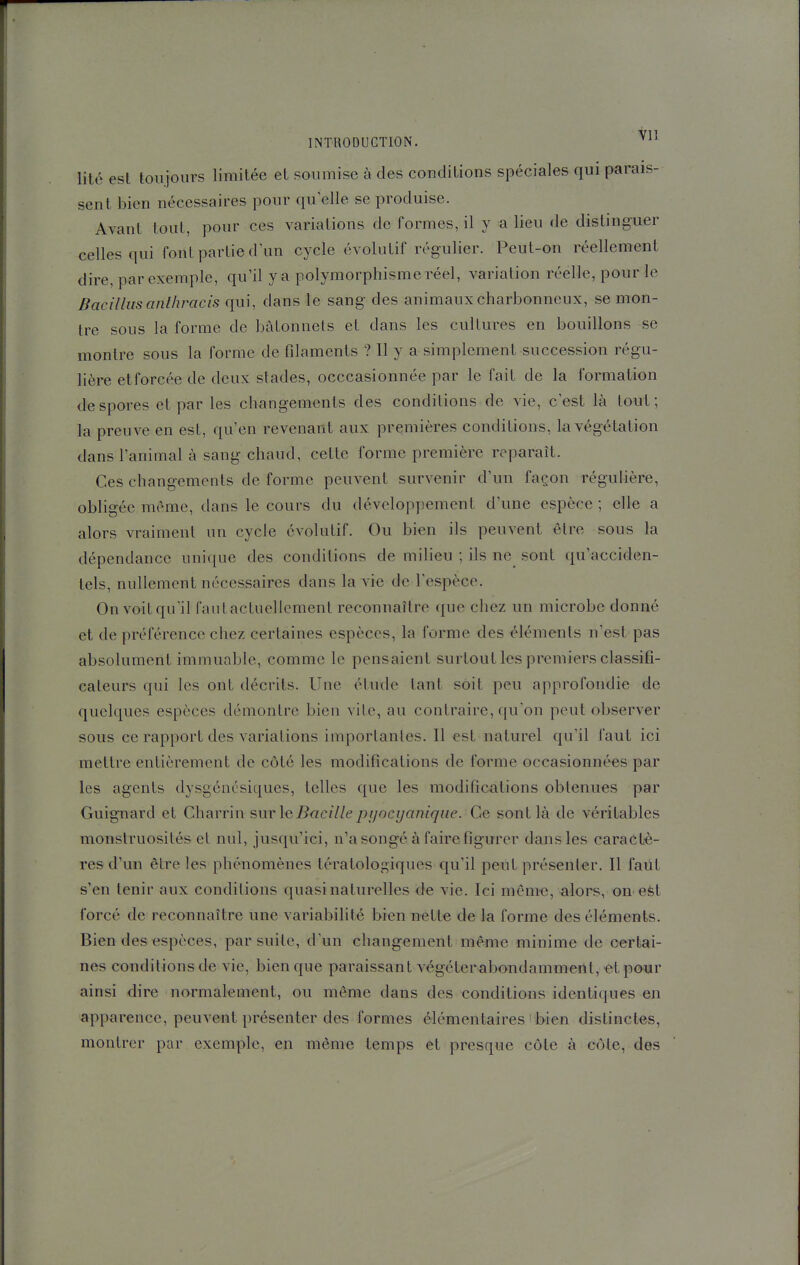 litc est toujours limitée et soumise à des conditions spéciales qui parais- sent bien nécessaires pour qu elle se produise. Avant tout, pour ces variations de formes, il y a lieu de distinguer celles qui font partie d'un cycle évolutif régulier. Peut-on réellement dire, par exemple, qu'il y a polymorphisme réel, variation réelle, pour le Bacilliisanlhracis qui, dans le sang des animaux charbonneux, se mon- tre sous la forme de bâtonnets et dans les cultures en bouillons se montre sous la forme de fdaments ? Il y a simplement succession régu- lière et forcée de deux stades, occcasionnée par le fait de la formation despores et par les changements des conditions de vie, c'est là tout; la preuve en est, qu'en revenant aux premières conditions, la végétation dans l'animal à sang chaud, cette forme première reparaît. Ces changements de forme peuvent survenir d'un façon régulière, obligée même, dans le cours du développement d'une espèce ; elle a alors vraiment un cycle évolutif. Ou bien ils peuvent être sous la dépendance unique des conditions de milieu ; ils ne^ sont qu'acciden- tels, nullement nécessaires dans la vie de l'espèce. On voit qu'il faut actuellement reconnaître que chez un microbe donné et de préférence chez certaines espèces, la forme des éléments n'est pas absolument immuable, comme le pensaient surtout les premiers classifi- cateurs qui les ont décrits. Une étutle tant soit peu approfondie de quelques espèces démontre bien vile, au contraire, qu'on peut observer sous ce rapport des variations importantes. Il est naturel qu'il faut ici mettre entièrement de côté les modifications de forme occasionnées par les agents dysgénésiques, telles que les modifications obtenues par Guignard et Charrin surleBacillepi/ocyanique. Ce sont là de véritables monstruosités et nul, jusqu'ici, n'a songé à faire figurer dans les caractè- res d'un être les phénomènes tératologiques qu'il peut présenter. Il faut s'en tenir aux conditions quasi naturelles de vie. Ici même, alors, on efet forcé de reconnaître une variabilité bien nette de la forme des éléments. Bien des espèces, par suite, d'un changement même minime de certai- nes conditions de vie, bien que paraissant végéterabondamment, ■etpowr ainsi dire normalement, ou même dans des conditions identiques en apparence, peuvent présenter des formes élémentaires bien distinctes, montrer par exemple, en même temps et presque côte à côte, des