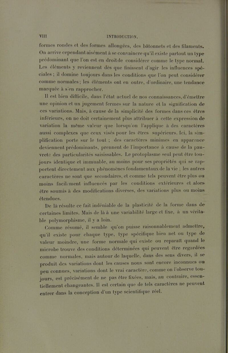 formes rondes et des formes allongées, dos bâtonnets et des fdamenls. On arrive cependant aisément à se convaincre qu'il existe partout un type prédominant que l'on est en droit de considérer comme le type normal. Les éléments y reviennent dès que finissent d'agir les influences spé- ciales ; il domine toujours dans les conditions que l'on peut considérer comme normales; les éléments ont en outre, d'ordinaire, une tendance marquée à s'en rapprocher. Il est bien difficile, dans l'état actuel de nos connaissances, d'émettre une opinion et un jugement fermes sur la nature et la signification de ces variations. Mais, à cause de la simplicité des formes dans ces êtres inférieurs, on ne doit certainement plus attribuer à cette expression de variation la môme valeur que lorsqu'on l'applique à des caractère& aussi complexes que ceux visés pour les êtres supérieurs. Ici, la sim- plification porte sur le tout ; des caractères minimes en apparence deviennent prédominants, prennent de l'importance à cause de la pau- vreté des particularités saisissables. Le protoplasme seul peut être tou- jours identique et immuable, au moins pour ses propriétés qui se rap- portent directement aux phénomènes fondamentaux de la vie ; les autres caractères ne sont que secondaires, et comme tels peuvent être plus ou moins facilement influencés par les conditions extérieures et alors être soumis à des modifications diverses, des variations plus ou moins étendues. De là résulte ce fait indéniable de la plasticité de la forme dans de certaines limites. Mais de là à une variabilité large et fixe, à un vérita- ble polymorphisme, il y a loin. Comme résumé, il semble qu'on puisse raisonnablement admettre, qu'il existe pour chaque type, type spécifique bien net ou type de valeur moindre, une forme normale qui existe ou reparaît quand le microbe trouve des conditions déterminées qui peuvent être regardées comme normales, mais autour de laquelle, dans des sens divers, il se produit des variations dont les causes nous sont encore inconnues ou peu connues, variations dont le vrai caractère, comme on l'observe tou- jours, est précisément de ne pas être fixées, mais, au contraire, essen- tiellement changeantes. Il est certain que de tels caractères ne peuvent entrer dans la conception d'un type scientifique réel.