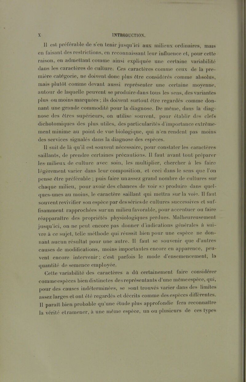Il esl pivréral)le de s'en Lcnir jusqu'ici aux milieux ordinaires, mais en Taisant des reslricLions, en reconnaissant leur inlluence et, pour celle raison, en admettant comme ainsi expli(iuéc une certaine variai)ilit<'' dans les caractères de culture. Ces caractères comme ceux de la pre- mière catégorie, ne doivent donc plus être considérés comuie absolus, mais plutôt comme devant aussi représenter une certaine moyenne, autour de laquelle peuvent se produire dans tous les sens, des variantes plus ou moins marquées ; ils doivent surtout être regardés comme don- nant une grande commodité pour la diagnose. De même, dans Ja diag- nose des êtres supérieurs, on utilise souvent, pour établir des clefs dichotomiques des plus utiles, des particularités d'importance extrême- ment minime au point de vue biologique, qui n'en rendent pas moins des services signalés dans la diagnose des espèces. Il suit de là qu'il est souvent nécessaire, pour constater les caractères saillants, de prendre certaines précautions. Il faut avant tout préparer les milieux de culture avec soin, les multiplier, chercher à les faire légèrement varier dans leur composition, et ceci dans le sens que l'on pense être préférable ; puis faire un assez grand nombre de cultures sur chaque milieu, pour avoir des chances de voir S3 produire dans quel- ques-unes au moins, le caractère saillant qui mettra sur la voie. Il faut souvent revivifier son espèce par des séries de cultures successives et suf- fisamment rapprochées sur un milieu favorable, pour accentuer ou faire réapparaître des propriétés physiologiques perdues. Malheureusement jusqu'ici, on ne peut encore pas donner d'indications générales à sui- vre à ce sujet, telle méthode qui réussit bien pour une espèce ne don- nant aucun résultat pour une autre. Il faut se souvenir que d'autres causes de modifications, moins importantes encore en apparence, peu- vent encore intervenir; c'est parfois le mode d'ensemencement, la quantité de semence employée. Celte variabiUté des caractères a dû certainement faire considérer commeespèces bien distinctes des représentants d'une mômeespèce, qui, pour des causes indéterminées, se sont trouvés varier dans des limites assez larges et ont été regardés et décrits comme des espèces différentes. Il paraît bien probable qu'une étude plus approfondie fera reconnaître la vérité et ramener, à une même espèce, un ou plusieurs de ces types