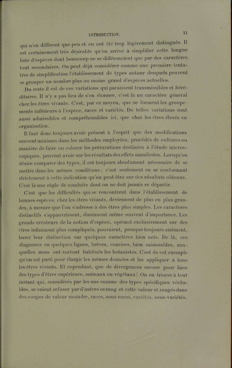 qui n'en diffèrent que peu et en ont été trop légèrement distingués. Il est certainement très désirable qu'on arrive à simplifier cette longue liste d'espèces dont beaucoup ne se différencient que par des caractères tout secondaires. On peut déjà considérer comme une première tenta- tive de simplification l'établissement de types autour desquels peuvent se grouper un nombre plus ou moins grand d'espèces actuelles. Du reste il est de ces variations qui paraissent transmissibles et héré- ditaires. Il n'y a pas lieu de s'en étonner, c'est là un caractère général chez les êtres vivants. C'est, par ce moyen, que se forment les groupe- ments inférieurs à l'espèce, races èt variétés. De telles variations sont aussi admissibles et compréhensibles ici, que chez les êtres élevés en organisation. Il faut donc toujours avoir présent à l'esprit que des modifications souvent minimes dans les méthodes employées, procédés de cultures ou manière de faire ou colorer les prérarations destinées à l'étude micros- copiques, peuvent avoir sur les résultats des effets manifestes. Lorsqu'on désire comparer des types, il est toujours absolument nécessaire de se mettre dans les mêmes conditions; c'est seulement en se conformant strictement à cette indication qu'on peut être sur des résultats obtenus. C'est là une règle de conduite dont on ne doit jamais se départir. C'est que les difficultés qui se rencontrent dans l'établissement de bonnes espèces, chez les êtres vivants, deviennent de plus en plus gran- des, à mesure que l'on s'adresse à des êtres plus simples. Les caractères distinctifs s'appauvrissent, diminuent même souvent d'importance. Les grands créateurs delà notion d'espèce, opérant exclusivement sur des êtres infiniment plus compliqués, pouvaient, presque toujours aisément, baser leur distinction sur quelques caractères bien nets. De là, ces diagnoses en quelques lignes, brèves, concises, bien saisissables, aux- quelles nous ont surtout habitués les botanistes. C'est de cet exemple qu'on est parti pour élargir les mêmes données et les appliquer à tous les êtres vivants. Et cependant, que de divergences encore pour bien des types d'êtres supérieurs, animaux ou végétaux I On en trouve à tout instant qui, considérés par les uns comme des types spécifiques vérita- bles, se voient refuser par d'autres ce rang et cette valeur et rangés dans des coupes de valeur moindre, races, sous-races, variétés, sous-variétés.