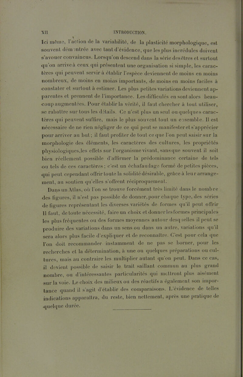 Ici môme, raclion de la variabilité, de la plasticité morphologique, est souvent démontrée avec tant d'évidence, que les plus incrédules doivent s'avouer convaincus. Lorsqu'on descend dans la série desôtres et surtout qu'on arrive à ceux qui présentent une organisation si simple, les carac- tères qui peuvent servir à établir l'espèce deviennent de moins en moins nombreux, de moins en moins importants, de moins en moins faciles à constater cl surtout à estimer. Les plus petites variations deviennent ap- parentes et prennent de l'importance. Les difficulés en sont alors beau- coup augmentées. Pour établir la vérité, il faut chercher à tout utiliser, se rabattre sur tous les détails. Ce n'est plus un seul ou quelques carac- tères qui peuvent suffire, mais le plus souvent tout un ensemble. Il est nécessaire de ne rien négliger de ce qui peut se manifester et s'apprécier pour arriver au but ; il faut profiter de tout ce que l'on peut saisir sur la morphologie des éléments, les caractères des cultures, les propriétés physiologiques,les effets sur l'organisme vivant, sans que souvent il soit bien réellement possible d'affirmer la prédominance certaine de tels ou tels de ces caractères ; c'est un échafaudage formé de petites pièces, qui peut cependant offrir toute la solidité désirable, grâce à leur arrange- ment, au soutien qu'elles s'offrent réciproquement. Dans un Atlas, où l'on se trouve forcément très limité dans le nombre des figures, il n'est pas possible de donner, pour chaque type, des séries ■défigures représentant les diverses variétés de formes qu'il peut offrir 11 faut, de toute nécessité, faire un choix et donner les formes principales les plus fréquentes ou des formes moyennes autour desquelles il peut se produire des variations dans un sens ou dans un autre, variations qu'il sera alors plus facile d'expliquer et de reconnaître. C'est pour cela que l'on doit recommander instamment de ne pas se borner, pour les recherches et la détermination, à une ou quelques préparations ou cul- tures, mais au contraire les multiplier autant qu'on peut. Dans ce cas, il devient possible de saisir le trait saillant commun au plus grand nombre, ou d'intéressantes particularités qui mettront plus aisément sur la voie. Le choix des milieux ou des réactifs a également son impor- tance quand il s'agit d'établir des comparaisons. L'évidence de telles indications apparaîtra, du reste, bien nettement, après une pratique de quelque durée.