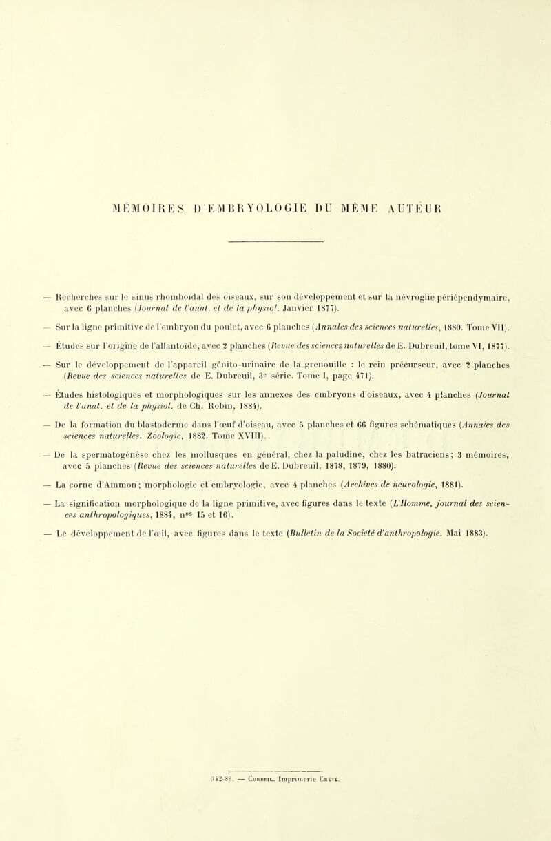 MÉMOIRES D'EMBRYOLOGIE DU MÊME AUTEUR Recherches sur le sinus rhomlîoïdal des oiseaux, sur son développement et sur la névroglie périépendymaire, avec G planches (Journal de l'anat. et de la physiol. Janvier 1877). Sur la ligne primitive de l'embryon du poulet, avec G planches [Annales des sciences naturelles, 1880. Tome Vil). Études sur l'origine de l'allautoïde, avec 2 planches [Revue des sciences naturelles de E. Dubreuil, tome VI, 1877). Sur le développement de l'appareil génito-urinaire de la grenouille : le rein précurseur, avec 1 planches [Revue des sciences naturelles de E. Dubreuil, 3 série. Tome 1, page 471). Études histologiqucs et morphologiques sur les annexes des embryons d'oiseaux, avec 4 planches [Journal de l'anat. et de la physiol. de Ch. Robin, 1884). De la formation du blastoderme dans l'œuf d'oiseau, avec 5 planches et CG figures schématiques [Annales des sciences naturelles. Zoologie, 1882. Tome XVllI). De la spermatogénèse chez les mollusques en général, chez la paludine, chez les batraciens; 3 mémoires, avec 5 planches {Revue des sciences naturelles dcE. Dubreuil, 1878, 1879, 1880). La corne d'Ammon; morphologie et embryologie, avec 4 planches [Archives de neurologie, 1881). La signification morphologique de la ligne primitive, avec figures dans le texte [VHomme, journal des scien- ces anthropologiques, 1884, nos 15 et 16). Le développement de l'œil, avec figures dans le texte [Bulletin de la Société d'anthropologie. Mai 1883). .342-88. — ConDEiL. Impriineiic CnÉit.