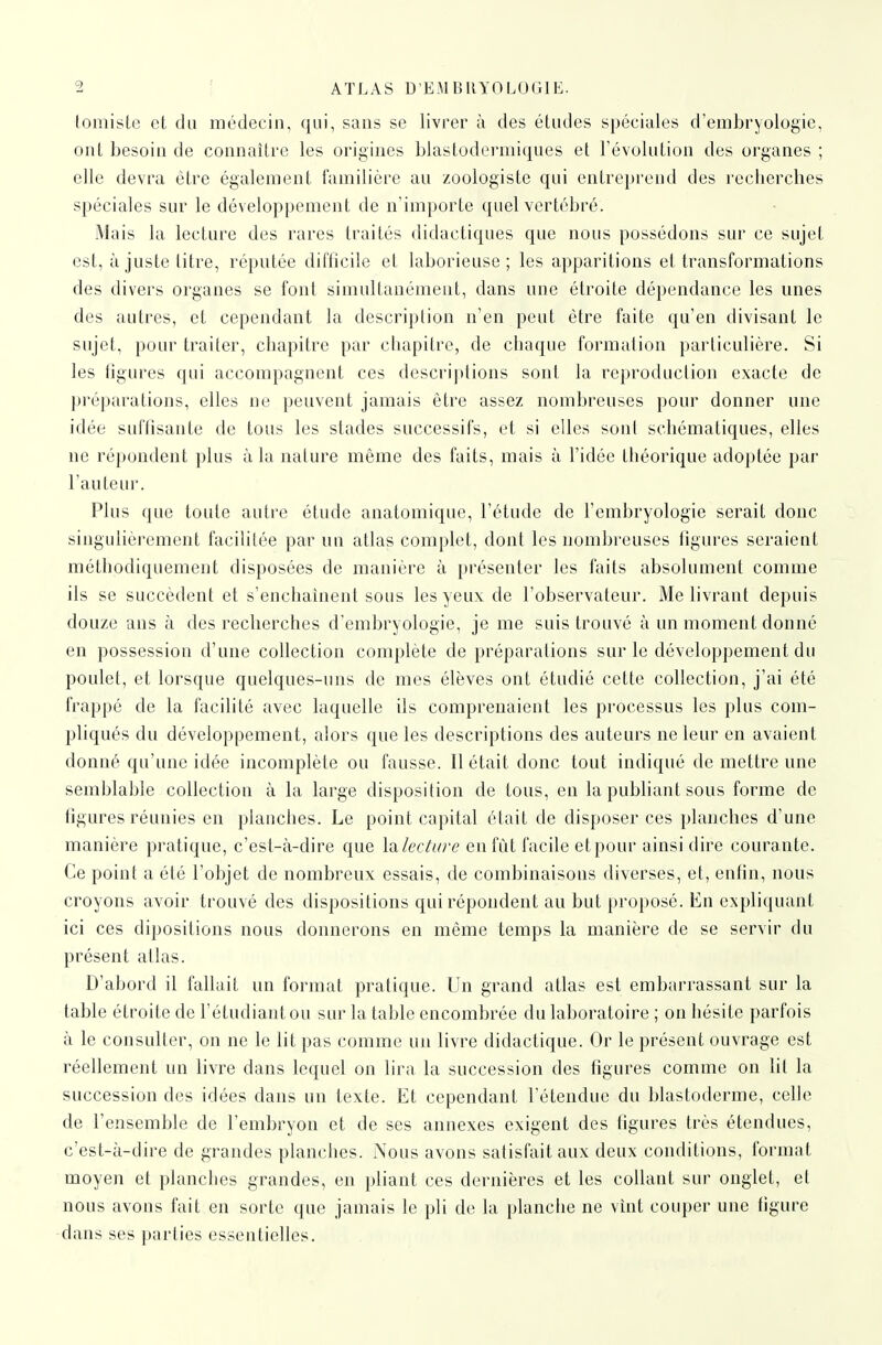 lomisle et du médecin, qui, sans se livrer à des études spéciales d'embryologie, ont besoin de connaître les origines blastodermiques el l'évolution des organes ; elle devra être également familière au zoologiste qui entreprend des recherches spéciales sur le développement de n'importe quel vertébré. Mais la lecture des rares traités didactiques que nous possédons sur ce sujet est, à juste litre, réputée difficile et laborieuse; les apparitions et transformations des divers organes se font simultanément, dans une étroite dépendance les unes des autres, et cependant la description n'en peut être faite qu'en divisant le sujet, pour traiter, chapitre par chapitre, de chaque formation particulière. Si les figures qui accompagnent ces descriptions sont la reproduction exacte de préparations, elles ne peuvent jamais être assez nombreuses pour donner une idée suffisante de tous les stades successifs, et si elles sont schématiques, elles ne répondent plus à la nature même des faits, mais à l'idée théorique adoptée par l'auteur. Plus que toute autre étude anatomique, l'étude de l'embryologie serait donc singulièrement facilitée par un atlas complet, dont les nombreuses figures seraient méthodiquement disposées de manière à présenter les faits absolument comme ils se succèdent et s'enchaînent sous les yeux de l'observateur. Me livrant depuis douze ans à des recherches d'embryologie, je me suis trouvé à un moment donné en possession d'une collection complète de préparations sur le développement du poulet, et lorsque quelques-uns de mes élèves ont étudié cette collection, j'ai été frappé de la facilité avec laquelle ils comprenaient les processus les plus com- pliqués du développement, alors que les descriptions des auteurs ne leur en avaient donné qu'une idée incomplète ou fausse. Il était donc tout indiqué de mettre une semblable collection à la large disposition de tous, en la pubhant sous forme de figures réunies en planches. Le point capital élait de disposer ces planches d'une manière pratique, c'est-à-dire que lalectiire en fût facile et pour ainsi dire courante. Ce point a été l'objet de nombreux essais, de combinaisons diverses, et, enfin, nous croyons avoir trouvé des dispositions qui répondent au but proposé. En expliquant ici ces dipositions nous donnerons en même temps la manière de se servir du présent atlas. D'abord il fallait un format pratique. Un grand atlas est embarrassant sur la table étroite de l'étudiant ou sur la table encombrée du laboratoire ; on hésite parfois à le consulter, on ne le lit pas comme un livre didactique. Or le présent ouvrage est réellement un livre dans lequel on lira la succession des figures comme on lit la succession des idées dans un texte. Et cependant l'étendue du blastoderme, cehe de l'ensemble de l'embryon et de ses annexes exigent des figures très étendues, c'est-à-dire de grandes planches. Nous avons satisfait aux deux conditions, format moyen et planches grandes, en pliant ces dernières et les collant sur onglet, et nous avons fait en sorte que jamais le pli de la planche ne vînt couper une tigure dans ses parties essentielles.