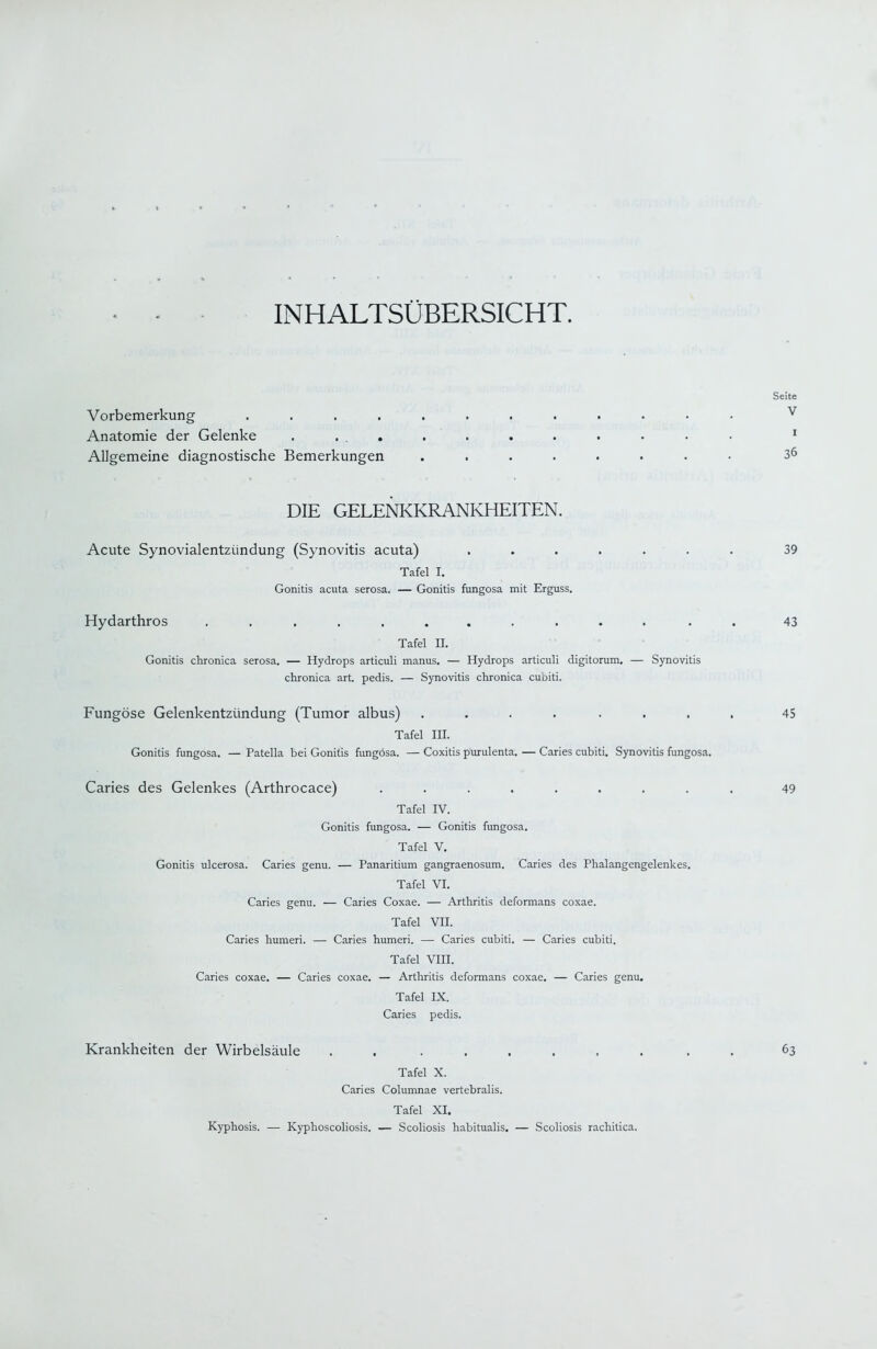 INHALTSÜBERSICHT, Vorbemerkung ........ Anatomie der Gelenke . ... Allgemeine diagnostische Bemerkungen .... DIE GELENKKRANKHEITEN. Acute Synovialentzündung (Synovitis acuta) Tafel I. Gonitis acuta serosa. — Gonitis fungosa mit Erguss. Hydarthros Tafel II. Gonitis chronica serosa. — Hydrops articuli manus. — Hydrops articuli digitorum. — Synovitis chronica art. pedis. — Synovitis chronica cubiti. Fungöse Gelenkentzündung (Tumor albus) ....... Tafel III. Gonitis fungosa. — Patella bei Gonitis fungosa. — Coxitis purulenta. — Caries cubiti. Synovitis fungosa. Caries des Gelenkes (Arthrocace) ........ Tafel IV. Gonitis fungosa. — Gonitis fungosa. Tafel V. Gonitis ulcerosa. Caries genu. — Panaritium gangraenosum. Caries des Phalangengelenkes. Tafel VI. Caries genu. — Caries Coxae. — Arthritis deformans coxae. Tafel VII. Caries humeri. — Caries humeri. — Caries cubiti. — Caries cubiti. Tafel VIII. Caries coxae. — Caries coxae. — Arthritis deformans coxae. — Caries genu, Tafel IX. Caries pedis. Krankheiten der Wirbelsäule . . ..... Tafel X. Caries Columnae vertebralis. Tafel XI. Kyphosis. — Kyphoscoliosis. — Scoliosis habitualis, — Scoliosis rachitica.