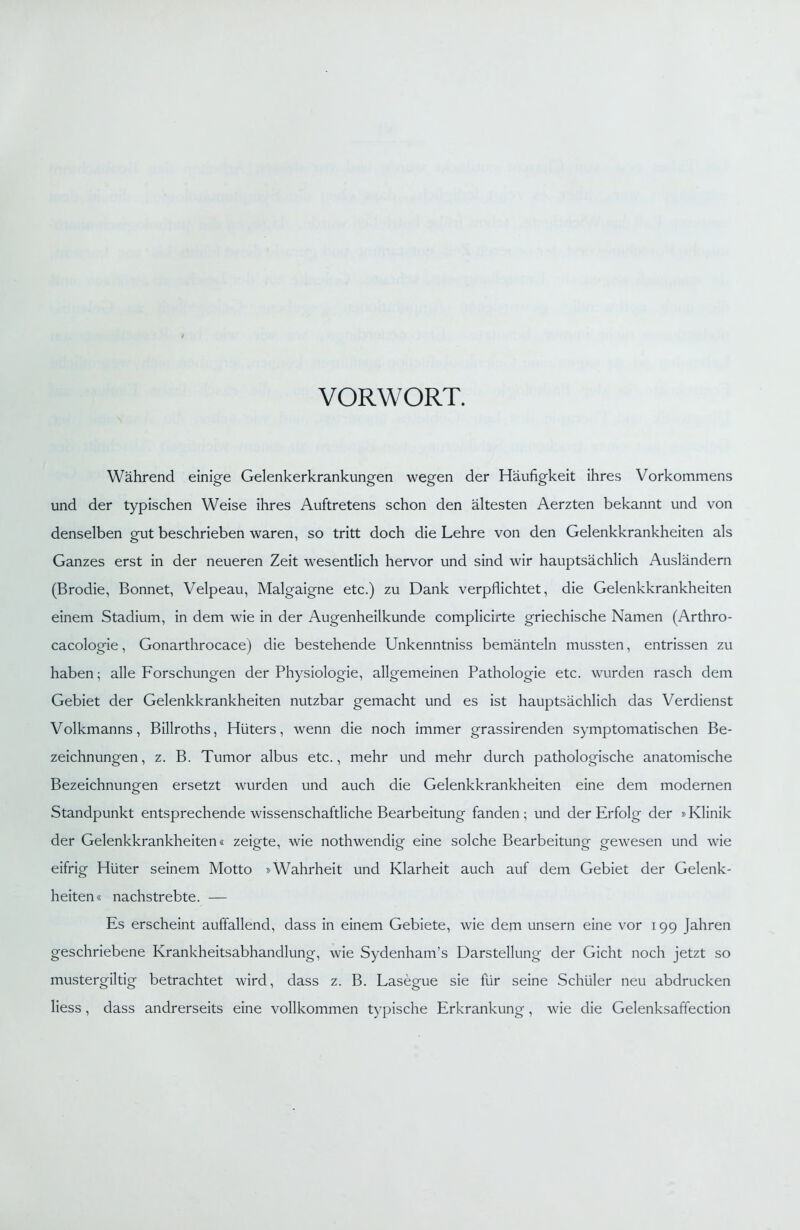 VORWORT. Während einige Gelenkerkrankungen wegen der Häufigkeit ihres Vorkommens und der typischen Weise ihres Auftretens schon den ältesten Aerzten bekannt und von denselben gut beschrieben waren, so tritt doch die Lehre von den Gelenkkrankheiten als Ganzes erst in der neueren Zeit wesentlich hervor und sind wir hauptsächlich Ausländern (Brodie, Bonnet, Velpeau, Malgaigne etc.) zu Dank verpflichtet, die Gelenkkrankheiten einem Stadium, in dem wie in der Augenheilkunde complicirte griechische Namen (Arthro- cacologie, Gonarthrocace) die bestehende Unkenntniss bemänteln mussten, entrissen zu haben; alle Forschungen der Physiologie, allgemeinen Pathologie etc. wurden rasch dem Gebiet der Gelenkkrankheiten nutzbar gemacht und es ist hauptsächlich das Verdienst Volkmanns, Billroths, Hüters, wenn die noch immer grassirenden symptomatischen Be- zeichnungen, z. B. Tumor albus etc., mehr und mehr durch pathologische anatomische Bezeichnungen ersetzt wurden und auch die Gelenkkrankheiten eine dem modernen Standpunkt entsprechende wissenschaftliche Bearbeitung fanden; und der Erfolg der »Klinik der Gelenkkrankheiten« zeigte, wie nothwendig eine solche Bearbeitung gewesen und wie eifrig Hüter seinem Motto »Wahrheit und Klarheit auch auf dem Gebiet der Gelenk- heiten« nachstrebte. — Es erscheint auffallend, dass in einem Gebiete, wie dem unsern eine vor 199 Jahren geschriebene Krankheitsabhandlung, wie Sydenham’s Darstellung der Gicht noch jetzt so mustergiltig betrachtet wird, dass z. B. Lasegue sie für seine Schüler neu abdrucken Hess, dass andrerseits eine vollkommen typische Erkrankung, wie die Gelenksaffection