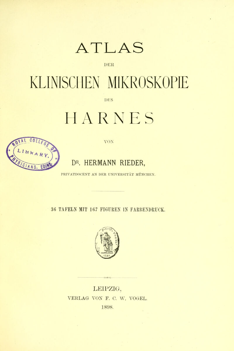 ATLAS DER KLINISCHEN MIKROSKOPIE HARNES VON DR HERMANN RIEDER, PRIYATDOCENT AN DER UNIVERSITÄT MÜNCHEN. 36 TAFELN MIT 167 FIGUREN IN FARBENDRUCK. LEIPZIG, VERLAG VON F. C. W. VOGEL. 1898.