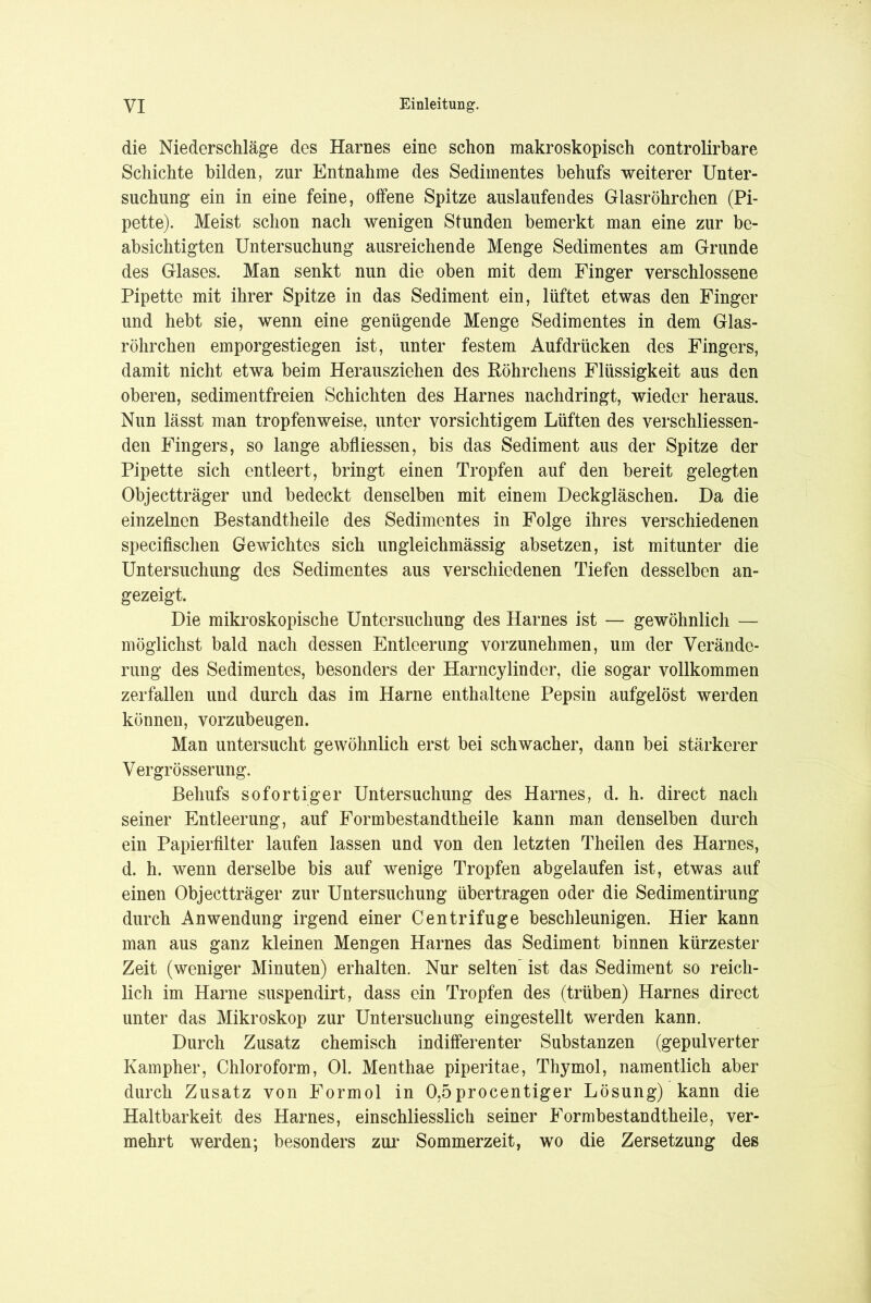 die Niederschläge des Harnes eine schon makroskopisch controlirbare Schichte bilden, zur Entnahme des Sedimentes behufs weiterer Unter- suchung ein in eine feine, offene Spitze auslaufendes Glasröhrchen (Pi- pette). Meist schon nach wenigen Stunden bemerkt man eine zur be- absichtigten Untersuchung ausreichende Menge Sedimentes am Grunde des Glases. Man senkt nun die oben mit dem Finger verschlossene Pipette mit ihrer Spitze in das Sediment ein, lüftet etwas den Finger und hebt sie, wenn eine genügende Menge Sedimentes in dem Glas- röhrchen emporgestiegen ist, unter festem Aufdrücken des Fingers, damit nicht etwa beim Herausziehen des Köhrchens Flüssigkeit aus den oberen, sedimentfreien Schichten des Harnes nachdringt, wieder heraus. Nun lässt man tropfenweise, unter vorsichtigem Lüften des verschliessen- den Fingers, so lange abfliessen, bis das Sediment aus der Spitze der Pipette sich entleert, bringt einen Tropfen auf den bereit gelegten Objectträger und bedeckt denselben mit einem Deckgläschen. Da die einzelnen Bestandteile des Sedimentes in Folge ihres verschiedenen specifischen Gewichtes sich ungleichmässig absetzen, ist mitunter die Untersuchung des Sedimentes aus verschiedenen Tiefen desselben an- gezeigt. Die mikroskopische Untersuchung des Harnes ist — gewöhnlich — möglichst bald nach dessen Entleerung vorzunehmen, um der Verände- rung des Sedimentes, besonders der Harncylinder, die sogar vollkommen zerfallen und durch das im Harne enthaltene Pepsin aufgelöst werden können, vorzubeugen. Man untersucht gewöhnlich erst bei schwacher, dann bei stärkerer Vergrösserung. Behufs sofortiger Untersuchung des Harnes, d. h. direct nach seiner Entleerung, auf Formbestandtheile kann man denselben durch ein Papierfilter laufen lassen und von den letzten Theilen des Harnes, d. h. wenn derselbe bis auf wenige Tropfen abgelaufen ist, etwas auf einen Objectträger zur Untersuchung übertragen oder die Sedimentirung durch Anwendung irgend einer Centrifuge beschleunigen. Hier kann man aus ganz kleinen Mengen Harnes das Sediment binnen kürzester Zeit (weniger Minuten) erhalten. Nur selten' ist das Sediment so reich- lich im Harne suspendirt, dass ein Tropfen des (trüben) Harnes direct unter das Mikroskop zur Untersuchung eingestellt werden kann. Durch Zusatz chemisch indifferenter Substanzen (gepulverter Kampher, Chloroform, Ol. Menthae piperitae, Thymol, namentlich aber durch Zusatz von Formol in 0,5procentiger Lösung) kann die Haltbarkeit des Harnes, einschliesslich seiner Formbestandtheile, ver- mehrt werden; besonders zur Sommerzeit, wo die Zersetzung des