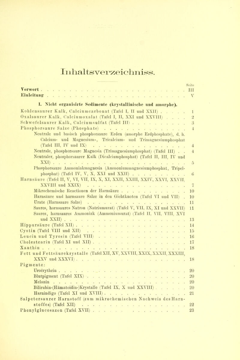 Inhaltsverzeichnis«. Seite Vorwort III Einleitung* V I. Niclit organisirte Sedimente (krystallinisclie und amorphe). Kohlensaurer Kalk, Calciumcarbonat (Tafel I, II und XXII) 1 Oxalsaurer Kalk, Calciumoxalat (Tafel I, II, XXI und XXVIII) .... 2 Schwefelsaurer Kalk, Calciumsulfat (Tafel ITT) 3 Phosphorsaure Salze (Phosphate) 4 Neutrale und basisch phosphorsaure Erden (amorphe Erdphosphate), d. h. Calcium- und Magnesium-, Tricalcium- und Trimagnesiumphosphat (Tafel III, IV und IX) 4 Neutrale, phosphorsaure Magnesia (Trimagnesiumphosphat) (Tafel III) . . 4 Neutraler, phosphorsaurer Kalk (Dicalciumphosphat) (Tafel II, III. IV und XXI) 5 Phosphorsaure Ammoniakmagnesia (Ammoniummagnesiumphosphat, Tripel- phosphat) (Tafel IV, V, X, XXI und XXII) 6 Harnsäure (Tafel II, V, VI, VII, IX, X, XI, XXII, XXIII, XXIV, XXVI, XXVII, XXVIII und XXIX) 7 Mikrochemische Reactionen der Harnsäure 10 Harnsäure und harnsaure Salze in den Gichtknoten (Tafel VI und VII) . 10 Urate (Harnsaure Salze) 11 Saures, harnsaures Natron (Natriumurat) (Tafel V, VII, IX, XI und XXVII) 11 Saures, harnsaures Ammoniak (Ammoniumurat) (Tafel II, VII, VIII, XVI und XXII) 13 Hippursäure (Tafel XII) 14 Cystin (Tafel VIII und XII) .15 Leucin und Tyrosin (Tafel VIII) 16 Cliolestearin (Tafel XI und XII) 17 Xanthin 18 E e 11 u n d F e 11 s ä u r e k r y s t a 11 e (Tafel XII, XV, XXVIII, XXIX, XXXII, XXXIII, XXXV und XXXVI) 18 Pigmente: Uroerythrin 20 Blutpigment (Tafel XIX) . 20 Melanin . 20 Bilirubin-(Hämatoidin-)Krystalle (Tafel IX, X und XXVIII) 20 Harnindigo (Tafel XI und XVIII) 21 Salpetersaurer Harnstoff (zum mikrochemischen Nachweis desHarn- stoffes) (Tafel XII) 22 Phenylglucosazon (Tafel XVII) 23