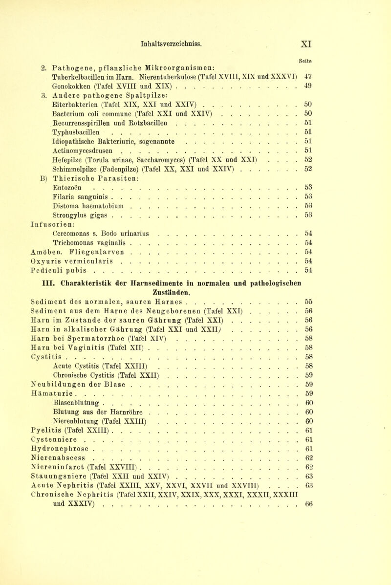 Seite 2. Pathogene, pflanzliche Mikroorganismen: Tuberkelbacillen im Harn. Nierentuberkulose (Tafel XVIII, XIX und XXXVI) 47 Gonokokken (Tafel XVIII und XIX) 49 3. Andere pathogene Spaltpilze: Eiterbakterien (Tafel XIX, XXI und XXIV) 50 Bacterium coli commune (Tafel XXI und XXIV) 50 Recurrensspirillen und Rotzbacillen 51 Typhusbacillen 51 Idiopathische Bakteriurie, sogenannte 51 Actinomycesdrusen 51 Hefepilze (Torula urinae, Saccharomyces) (Tafel XX und XXI) .... 52 Schimmelpilze (Fadenpilze) (Tafel XX, XXI und XXIV) 52 B) Thierische Parasiten: Entozoen 53 Filaria sanguinis 53 Distoma haematobium 53 Strongylus gigas 53 Infusorien: Cercomonas s. Bodo urinarius 54 Trichomonas vaginalis 54 Amöben. Fliegenlarven 54 Oxyuris vermicularis 54 Pediculi pubis 54 III. Charakteristik der Harnsedimente in normalen und pathologischen Zuständen. Sediment des normalen, sauren Harnes 55 Sediment aus dem Harne des Neugeborenen (Tafel XXI) 56 Harn im Zustande der sauren Gährung (Tafel XXI) 56 Harn in alkalischer Gährung (Tafel XXI und XXII) 56 Harn bei Spermatorrhoe (Tafel XIV) 58 Harn bei Vaginitis (Tafel XII) 58 Cystitis .58 Acute Cystitis (Tafel XXIII) 58 Chronische Cystitis (Tafel XXII) 59 Neubildungen der Blase 59 Hämaturie 59 Blasenblutung 60 Blutung aus der Harnröhre 60 Nierenblutung (Tafel XXIII) 60 Pyelitis (Tafel XXIII) 61 Cystenniere 61 Hydronephrose 61 Nierenabscess 62 Niereninfarct (Tafel XXVIII) 62 Stauungsniere (Tafel XXII und XXIV) 63 Acute Nephritis (Tafel XXIII, XXV, XXVI, XXVII und XXVIII) .... 63 Chronische Nephritis (Tafel XXII, XXIV, XXIX, XXX, XXXI, XXXII, XXXIII und XXXIV) 66