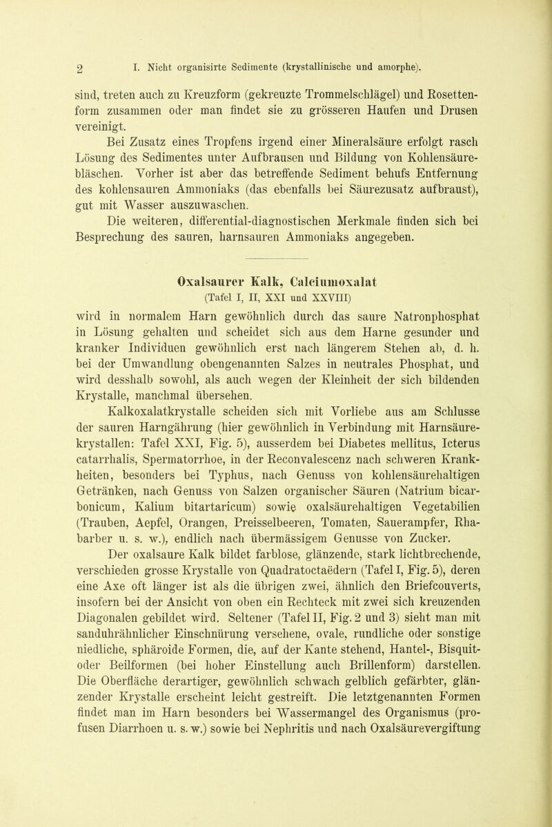 sind, treten auch zu Kreuzform (gekreuzte Trommelschlägel) und Rosetten- form zusammen oder man findet sie zu grösseren Haufen und Drusen vereinigt. Bei Zusatz eines Tropfens irgend einer Mineralsäure erfolgt rasch Lösung des Sedimentes unter Auf brausen und Bildung von Kohlensäure- bläschen. Vorher ist aber das betreffende Sediment behufs Entfernung des kohlensauren Ammoniaks (das ebenfalls bei Säurezusatz aufbraust), gut mit Wasser auszuwaschen. Die weiteren, differential-diagnostischen Merkmale finden sich bei Besprechung des sauren, harnsauren Ammoniaks angegeben. Oxalsaurer Kalk, Calciiinioxalat (Tafel I, II, XXI und XXVIII) wird in normalem Harn gewöhnlich durch das saure Natronphosphat in Lösung gehalten und scheidet sich aus dem Harne gesunder und kranker Individuen gewöhnlich erst nach längerem Stehen ab, d. h. bei der Umwandlung obengenannten Salzes in neutrales Phosphat, und wird desshalb sowohl, als auch wegen der Kleinheit der sich bildenden Krystalle, manchmal übersehen. Kalkoxalatkrystalle scheiden sich mit Vorliebe aus am Schlüsse der sauren Harngährung (hier gewöhnlich in Verbindung mit Harnsäure- krystallen: Tafel XXI, Fig. 5), ausserdem bei Diabetes mellitus, Icterus catarrhalis, Spermatorrhoe, in der Reconvalescenz nach schweren Krank- heiten, besonders bei Typhus, nach Genuss von kohlensäurehaltigen Getränken, nach Genuss von Salzen organischer Säuren (Natrium bicar- bonicum, Kalium bitartaricum) sowie oxalsäurehaltigen Vegetabilien (Trauben, Aepfel, Orangen, Preisselbeeren, Tomaten, Sauerampfer, Rha- barber u. s. w.), endlich nach übermässigem Genüsse von Zucker. Der oxalsaure Kalk bildet farblose, glänzende, stark lichtbrechende, verschieden grosse Krystalle von Quadratoctaedern (Tafel I, Fig. 5), deren eine Axe oft länger ist als die übrigen zwei, ähnlich den Briefcouverts, insofern bei der Ansicht von oben ein Rechteck mit zwei sich kreuzenden Diagonalen gebildet wird. Seltener (Tafel II, Fig. 2 und 3) sieht man mit sanduhrähnlicher Einschnürung versehene, ovale, rundliche oder sonstige niedliche, sphäroide Formen, die, auf der Kante stehend, Hantel-, Bisquit- oder Beilformen (bei hoher Einstellung auch Brillenform) darsteilen. Die Oberfläche derartiger, gewöhnlich schwach gelblich gefärbter, glän- zender Krystalle erscheint leicht gestreift. Die letztgenannten Formen findet man im Harn besonders bei Wassermangel des Organismus (pro- fusen Diarrhoen u. s. w.) sowie bei Nephritis und nach Oxalsäure Vergiftung