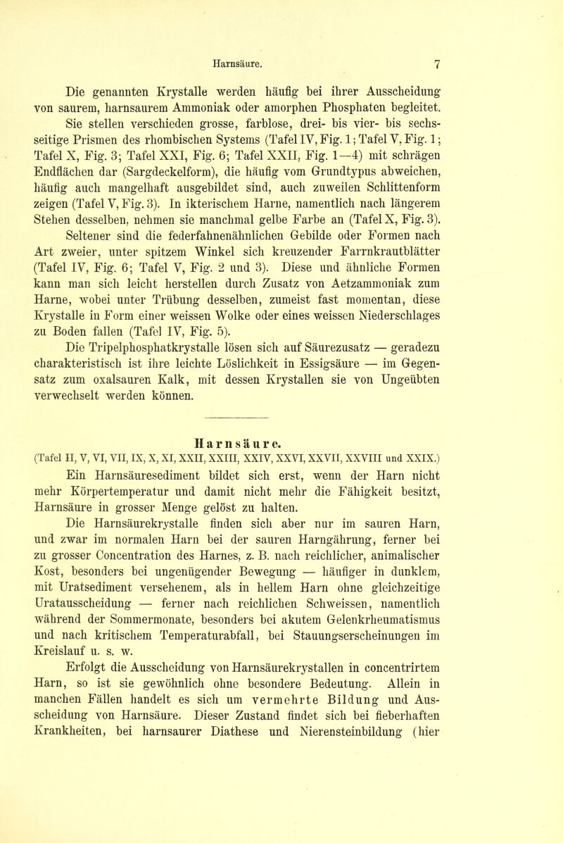 Die genannten Krystalle werden häufig bei ihrer Ausscheidung von saurem, harnsaurem Ammoniak oder amorphen Phosphaten begleitet. Sie stellen verschieden grosse, farblose, drei- bis vier- bis sechs- seitige Prismen des rhombischen Systems (Tafel IV, Fig. 1; Tafel V, Fig. 1; Tafel X, Fig. 3; Tafel XXI, Fig. 6; Tafel XXII, Fig. 1—4) mit schrägen Endflächen dar (Sargdeckelform), die häufig vom Grundtypus ab weichen, häufig auch mangelhaft ausgebildet sind, auch zuweilen Schlittenform zeigen (Tafel V, Fig. 3). In ikterischem Harne, namentlich nach längerem Stehen desselben, nehmen sie manchmal gelbe Farbe an (Tafel X, Fig. 3). Seltener sind die federfahnenähnlichen Gebilde oder Formen nach Art zweier, unter spitzem Winkel sich kreuzender Farrnkrautblätter (Tafel IV, Fig. 6; Tafel V, Fig. 2 und 3). Diese und ähnliche Formen kann man sich leicht hersteilen durch Zusatz von Aetzammoniak zum Harne, wobei unter Trübung desselben, zumeist fast momentan, diese Krystalle in Form einer weissen Wolke oder eines weissen Niederschlages zu Boden fallen (Tafel IV, Fig. 5). Die Tripelphosphatkrystalle lösen sich auf Säurezusatz — geradezu charakteristisch ist ihre leichte Löslichkeit in Essigsäure — im Gegen- satz zum oxalsauren Kalk, mit dessen Krystallen sie von Ungeübten verwechselt werden können. Harnsäure. (Tafel II, V, VI, VII, IX, X, XI, XXII, XXIII, XXIV, XXVI, XXVII, XXVIII und XXIX.) Ein Harnsäuresediment bildet sich erst, wenn der Harn nicht mehr Körpertemperatur und damit nicht mehr die Fähigkeit besitzt, Harnsäure in grosser Menge gelöst zu halten. Die Harnsäurekrystalle finden sich aber nur im sauren Harn, und zwar im normalen Harn bei der sauren Harngährung, ferner bei zu grosser Concentration des Harnes, z. B. nach reichlicher, animalischer Kost, besonders bei ungenügender Bewegung — häufiger in dunklem, mit Uratsediment versehenem, als in hellem Harn ohne gleichzeitige Uratausscheidung — ferner nach reichlichen Schweissen, namentlich während der Sommermonate, besonders bei akutem Gelenkrheumatismus und nach kritischem Temperaturabfall, bei Stauungserscheinungen im Kreislauf u. s. w. Erfolgt die Ausscheidung von Harnsäurekrystallen in concentrirtem Harn, so ist sie gewöhnlich ohne besondere Bedeutung. Allein in manchen Fällen handelt es sich um vermehrte Bildung und Aus- scheidung von Harnsäure. Dieser Zustand findet sich bei fieberhaften Krankheiten, bei harnsaurer Diathese und Nierensteinbildung (hier