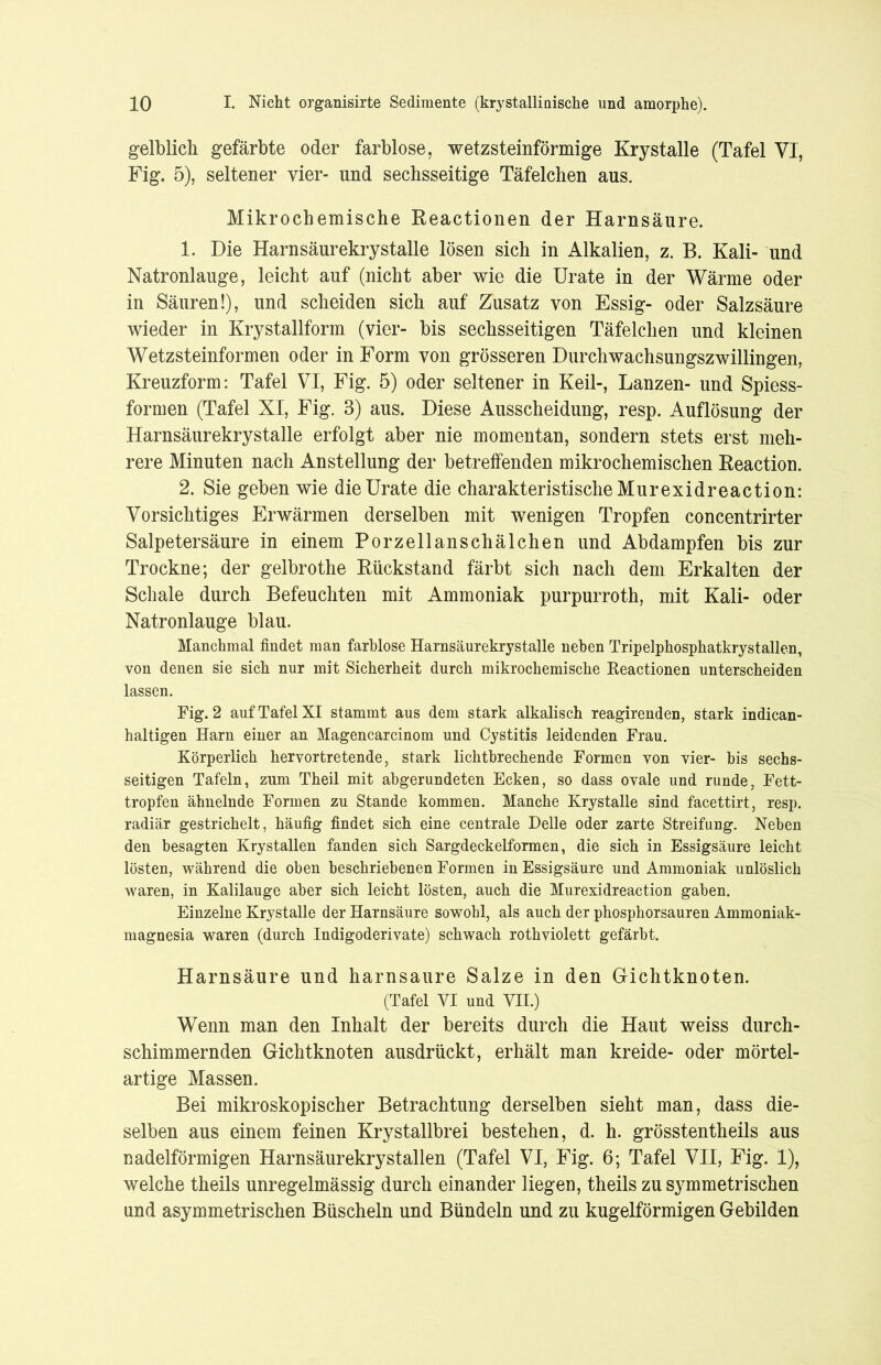 gelblich gefärbte oder farblose, wetzsteinförmige Krystalle (Tafel VI, Fig. 5), seltener vier- und sechsseitige Täfelchen aus. Mikrochemische Reactionen der Harnsäure. 1. Die Harnsäurekrystalle lösen sich in Alkalien, z. B. Kali- und Natronlauge, leicht auf (nicht aber wie die Urate in der Wärme oder in Säuren!), und scheiden sich auf Zusatz von Essig- oder Salzsäure wieder in Krystallform (vier- bis sechsseitigen Täfelchen und kleinen Wetzsteinformen oder in Form von grösseren Durchwachsungszwillingen, Kreuzform: Tafel VI, Fig. 5) oder seltener in Keil-, Lanzen- und Spiess- formen (Tafel XI, Fig. 3) aus. Diese Ausscheidung, resp. Auflösung der Harnsäurekrystalle erfolgt aber nie momentan, sondern stets erst meh- rere Minuten nach Anstellung der betreffenden mikrochemischen Reaction. 2. Sie geben wie die Urate die charakteristische Murexid reaction: Vorsichtiges Erwärmen derselben mit wenigen Tropfen concentrirter Salpetersäure in einem Porzellanschälchen und Abdampfen bis zur Trockne; der gelbrothe Rückstand färbt sich nach dem Erkalten der Schale durch Befeuchten mit Ammoniak purpurroth, mit Kali- oder Natronlauge blau. Manchmal findet man farblose Harnsäurekrystalle neben Tripelphosphatkrystallen, von denen sie sieb nur mit Sicherheit durch mikrochemische Reactionen unterscheiden lassen. Fig. 2 auf Tafel XI stammt aus dem stark alkalisch reagirenden, stark indican- haltigen Harn einer an Magencarcinom und Cystitis leidenden Frau. Körperlich hervortretende, stark lichtbrechende Formen von vier- bis sechs- seitigen Tafeln, zum Theil mit abgerundeten Ecken, so dass ovale und runde, Fett- tropfen ähnelnde Formen zu Stande kommen. Manche Krystalle sind facettirt, resp. radiär gestrichelt, häufig findet sich eine centrale Delle oder zarte Streifung. Neben den besagten Krystallen fanden sich Sargdeckelformen, die sich in Essigsäure leicht lösten, während die oben beschriebenen Formen in Essigsäure und Ammoniak unlöslich waren, in Kalilauge aber sich leicht lösten, auch die Murexidreaction gaben. Einzelne Krystalle der Harnsäure sowohl, als auch der phosphorsauren Ammoniak- magnesia waren (durch Indigoderivate) schwach rothviolett gefärbt. Harnsäure und harnsaure Salze in den Gichtknoten. (Tafel VI und VII.) Wenn man den Inhalt der bereits durch die Haut weiss durch- schimmernden Gichtknoten ausdrückt, erhält man kreide- oder mörtel- artige Massen. Bei mikroskopischer Betrachtung derselben sieht man, dass die- selben aus einem feinen Krystallbrei bestehen, d. h. grösstentheils aus nadelförmigen Harnsäurekrystallen (Tafel VI, Fig. 6; Tafel VII, Fig. 1), welche theils unregelmässig durch einander liegen, theils zu symmetrischen und asymmetrischen Büscheln und Bündeln und zu kugelförmigen Gebilden