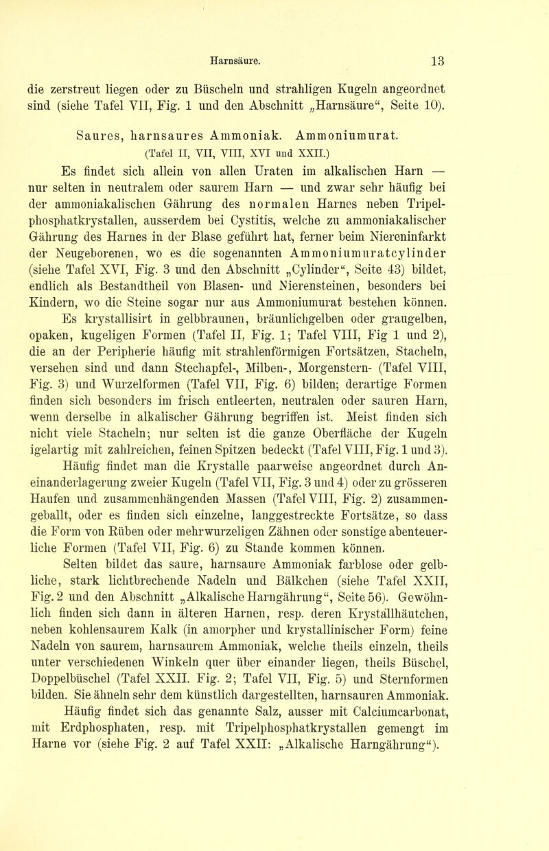 die zerstreut liegen oder zu Büscheln und strahligen Kugeln angeordnet sind (siehe Tafel VII, Fig. 1 und den Abschnitt „Harnsäure“, Seite 10). Saures, harnsaures Ammoniak. Ammoniumurat. (Tafel II, VII, VIII, XVI und XXII.) Es findet sich allein von allen Uraten im alkalischen Harn — nur selten in neutralem oder saurem Harn — und zwar sehr häufig bei der ammoniakalischen Gährung des normalen Harnes neben Tripel- phosphatkrystallen, ausserdem bei Cystitis, welche zu ammoniakalischer Grährung des Harnes in der Blase geführt hat, ferner beim Niereninfarkt der Neugeborenen, wo es die sogenannten Ammoniumuratcylinder (siehe Tafel XVI, Fig. 3 und den Abschnitt „Cy linder“, Seite 43) bildet, endlich als Bestandteil von Blasen- und Nierensteinen, besonders bei Kindern, wo die Steine sogar nur aus Ammoniumurat bestehen können. Es krystallisirt in gelbbraunen, bräunlichgelben oder graugelben, opaken, kugeligen Formen (Tafel II, Fig. 1; Tafel VIII, Fig 1 und 2), die an der Peripherie häufig mit strahlenförmigen Fortsätzen, Stacheln, versehen sind und dann Stechapfel-, Milben-, Morgenstern- (Tafel VIII, Fig. 3) und Wurzelformen (Tafel VII, Fig. 6) bilden; derartige Formen finden sich besonders im frisch entleerten, neutralen oder sauren Harn, wenn derselbe in alkalischer Gährung begriffen ist. Meist finden sich nicht viele Stacheln; nur selten ist die ganze Oberfläche der Kugeln igelartig mit zahlreichen, feinen Spitzen bedeckt (Tafel VIII, Fig. 1 und 3). Häufig findet man die Krystalle paarweise an geordnet durch An- einanderlagerung zweier Kugeln (Tafel VII, Fig. 3 und 4) oder zu grösseren Haufen und zusammenhängenden Massen (Tafel VIII, Fig. 2) zusammen- geballt, oder es finden sich einzelne, langgestreckte Fortsätze, so dass die Form von Hüben oder mehrwurzeligen Zähnen oder sonstige abenteuer- liche Formen (Tafel VII, Fig. 6) zu Stande kommen können. Selten bildet das saure, harnsaure Ammoniak farblose oder gelb- liche, stark lichtbrechende Nadeln und Bälkchen (siehe Tafel XXII, Fig. 2 und den Abschnitt „Alkalische Harngährung“, Seite 56). Gewöhn- lich finden sich dann in älteren Harnen, resp. deren Krystallhäutchen, neben kohlensaurem Kalk (in amorpher und krystallinischer Form) feine Nadeln von saurem, harnsaurem Ammoniak, welche theils einzeln, theils unter verschiedenen Winkeln quer über einander liegen, theils Büschel, Doppelbüschel (Tafel XXII. Fig. 2; Tafel VII, Fig. 5) und Sternformen bilden. Sie ähneln sehr dem künstlich dargesteilten, harnsauren Ammoniak. Häufig findet sich das genannte Salz, ausser mit Calciumcarbonat, mit Erdphosphaten, resp. mit Tripelphosphatkrystallen gemengt im Harne vor (siehe Fig. 2 auf Tafel XXII: „Alkalische Harngährung“).