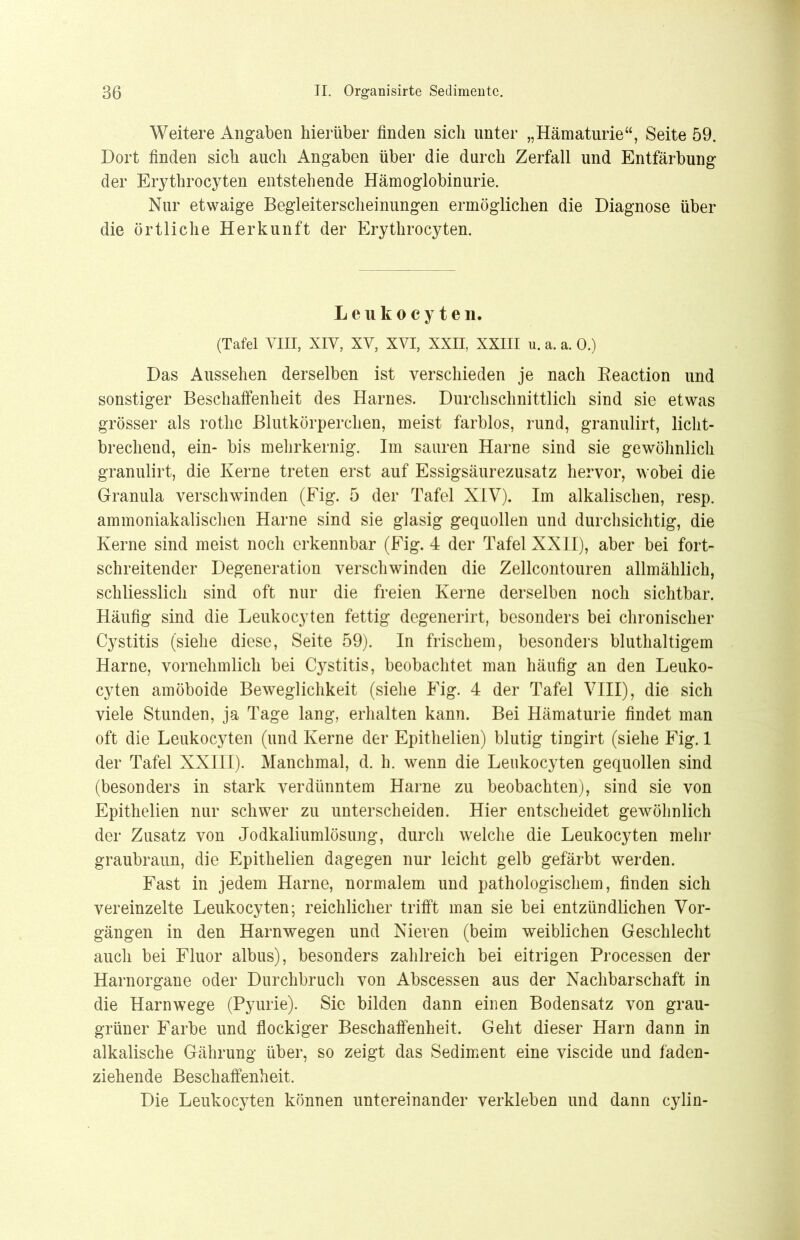 Weitere Angaben hierüber finden sich unter „Hämaturie“, Seite 59. Dort finden sich auch Angaben über die durch Zerfall und Entfärbung der Erythrocyten entstehende Hämoglobinurie. Nur etwaige Begleiterscheinungen ermöglichen die Diagnose über die örtliche Herkunft der Erythrocyten. Leukocyten. (Tafel VIII, XIV, XV, XVI, XXII, XXIII u. a. a. 0.) Das Aussehen derselben ist verschieden je nach Reaction und sonstiger Beschaffenheit des Harnes. Durchschnittlich sind sie etwas grösser als rothe Blutkörperchen, meist farblos, rund, granulirt, licht- brechend, ein- bis mehrkernig. Im sauren Harne sind sie gewöhnlich granulirt, die Kerne treten erst auf Essigsäurezusatz hervor, wobei die Granula verschwinden (Fig. 5 der Tafel XIV). Im alkalischen, resp. ammoniakalischen Harne sind sie glasig gequollen und durchsichtig, die Kerne sind meist noch erkennbar (Fig. 4 der Tafel XXII), aber bei fort- schreitender Degeneration verschwinden die Zellcontouren allmählich, schliesslich sind oft nur die freien Kerne derselben noch sichtbar. Häufig sind die Leukocyten fettig degenerirt, besonders bei chronischer Cystitis (siehe diese, Seite 59). In frischem, besonders bluthaltigem Harne, vornehmlich bei Cystitis, beobachtet man häufig an den Leuko- cyten amöboide Beweglichkeit (siehe Eig. 4 der Tafel VIII), die sich viele Stunden, ja Tage lang, erhalten kann. Bei Hämaturie findet man oft die Leukocyten (und Kerne der Epithelien) blutig tingirt (siehe Fig. 1 der Tafel XXIII). Manchmal, d. h. wenn die Leukocyten gequollen sind (besonders in stark verdünntem Harne zu beobachten), sind sie von Epithelien nur schwer zu unterscheiden. Hier entscheidet gewöhnlich der Zusatz von Jodkaliumlösung, durch welche die Leukocyten mehr graubraun, die Epithelien dagegen nur leicht gelb gefärbt werden. Fast in jedem Harne, normalem und pathologischem, finden sich vereinzelte Leukocyten; reichlicher trifft man sie bei entzündlichen Vor- gängen in den Harnwegen und Nieren (beim weiblichen Geschlecht auch bei Fluor albus), besonders zahlreich bei eitrigen Processen der Harnorgane oder Durchbruch von Abscessen aus der Nachbarschaft in die Harnwege (Pyurie). Sie bilden dann einen Bodensatz von grau- grüner Farbe und flockiger Beschaffenheit. Geht dieser Harn dann in alkalische Gährung über, so zeigt das Sediment eine viscide und faden- ziehende Beschaffenheit. Die Leukocyten können untereinander verkleben und dann cylin-