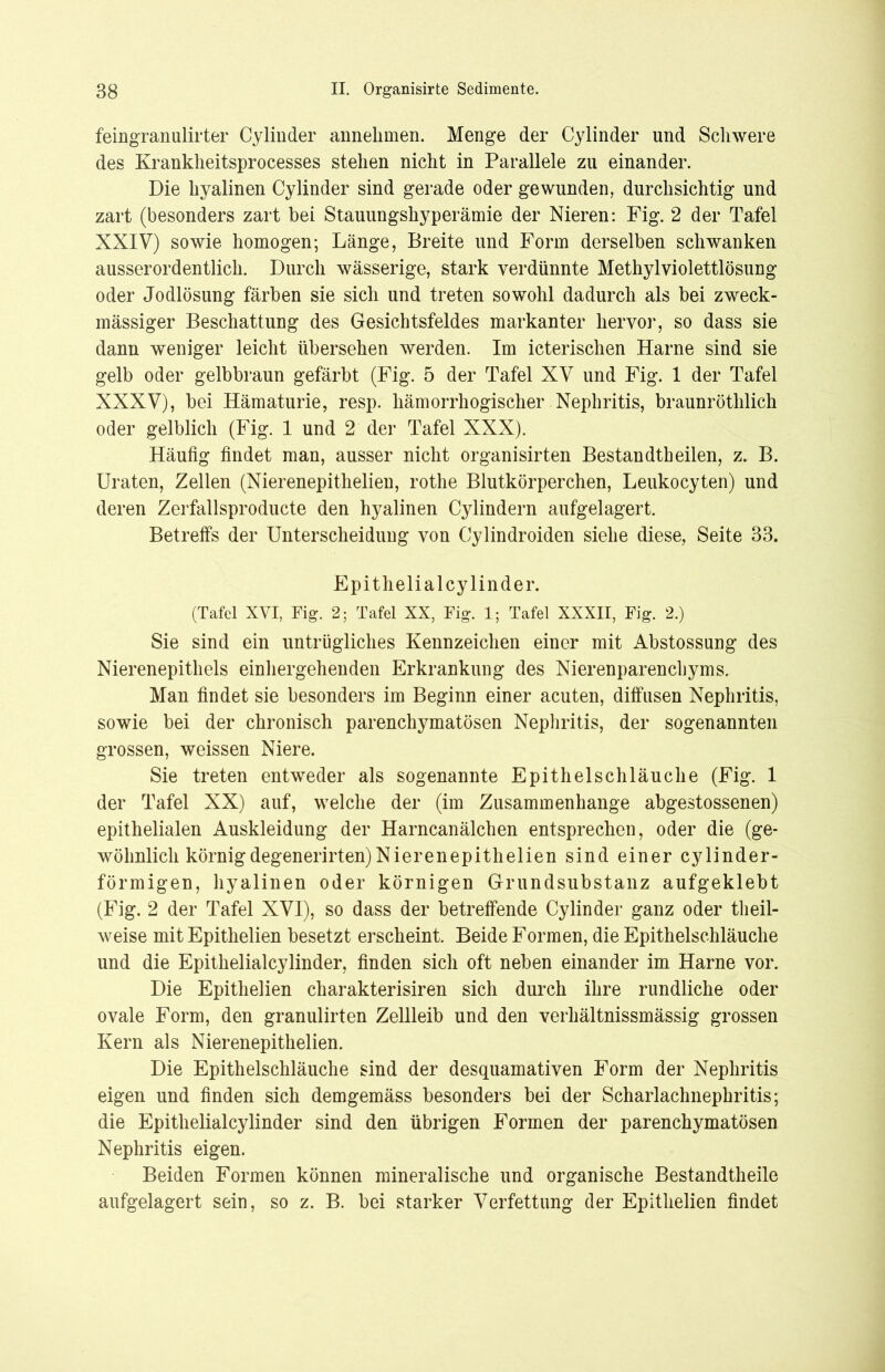 feingranulirter Cylinder annehmen. Menge der Cylinder und Schwere des Krankheitsprocesses stehen nicht in Parallele zu einander. Die hyalinen Cylinder sind gerade oder gewunden, durchsichtig und zart (besonders zart bei Stauungshyperämie der Nieren: Fig. 2 der Tafel XXIV) sowie homogen; Länge, Breite und Form derselben schwanken ausserordentlich. Durch wässerige, stark verdünnte Methylviolettlösung oder Jodlösung färben sie sich und treten sowohl dadurch als bei zweck- mässiger Beschattung des Gesichtsfeldes markanter hervor, so dass sie dann weniger leicht übersehen werden. Im icterischen Harne sind sie gelb oder gelbbraun gefärbt (Fig. 5 der Tafel XV und Fig. 1 der Tafel XXXV), bei Hämaturie, resp. liämorrhogischer Nephritis, braunröthlich oder gelblich (Fig. 1 und 2 der Tafel XXX). Häufig findet man, ausser nicht organisirten Bestandtheilen, z. B. Uraten, Zellen (Nierenepithelien, rothe Blutkörperchen, Leukocyten) und deren Zerfallsproducte den hyalinen Cylindern aufgelagert. Betreffs der Unterscheidung von Cylindroiden siehe diese, Seite 33. Epithelial cylinder. (Tafel XVI, Fig. 2; Tafel XX, Fig. 1; Tafel XXXII, Fig. 2.) Sie sind ein untrügliches Kennzeichen einer mit Abstossung des Nierenepithels einhergehenden Erkrankung des Nierenparenchyms. Man findet sie besonders im Beginn einer acuten, diffusen Nephritis, sowie bei der chronisch parenchymatösen Nephritis, der sogenannten grossen, weissen Niere. Sie treten entweder als sogenannte Epithelschläuche (Fig. 1 der Tafel XX) auf, welche der (im Zusammenhänge abgestossenen) epithelialen Auskleidung der Harncanälchen entsprechen, oder die (ge- wöhnlich körnigdegenerirten)Nierenepithelien sind einer cylinder- förmigen, hyalinen oder körnigen Grundsubstanz aufgeklebt (Fig. 2 der Tafel XVI), so dass der betreffende Cylinder ganz oder tlieil- weise mit Epithelien besetzt erscheint. Beide Formen, die Epithelschläuche und die Epithelialcylinder, finden sich oft neben einander im Harne vor. Die Epithelien charakterisiren sich durch ihre rundliche oder ovale Form, den granulirten Zellleib und den verhältnissmässig grossen Kern als Nierenepithelien. Die Epithelschläuche sind der desquamativen Form der Nephritis eigen und finden sich demgemäss besonders bei der Scharlachnephritis; die Epithelialcylinder sind den übrigen Formen der parenchymatösen Nephritis eigen. Beiden Formen können mineralische und organische Bestandteile aufgelagert sein, so z. B. bei starker Verfettung der Epithelien findet