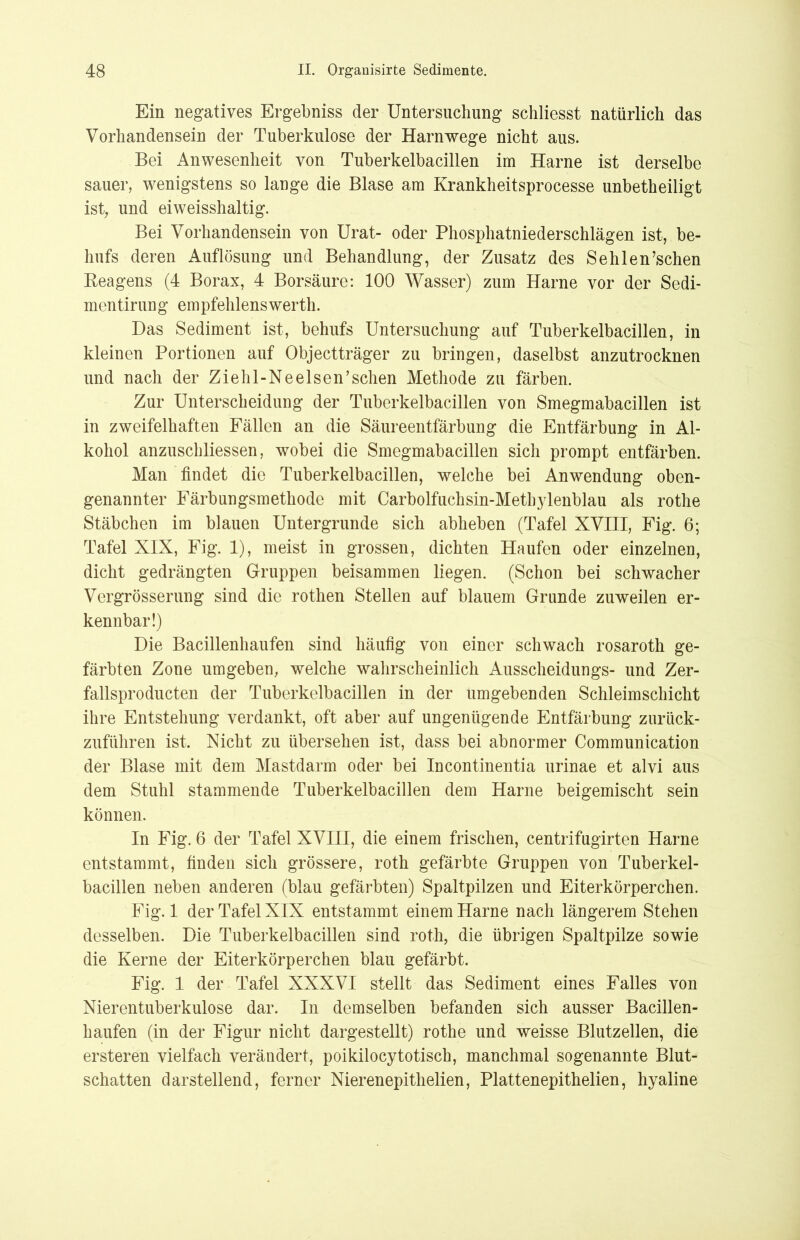 Ein negatives Ergebniss der Untersuchung schliesst natürlich das Vorhandensein der Tuberkulose der Harnwege nicht aus. Bei Anwesenheit von Tuberkelbacillen im Harne ist derselbe sauer, wenigstens so lange die Blase am Krankheitsprocesse unbetheiligt ist, und eiweisshaltig. Bei Vorhandensein von Urat- oder Phosphatniederschlägen ist, be- hufs deren Auflösung und Behandlung, der Zusatz des Sehlen’schen Reagens (4 Borax, 4 Borsäure: 100 Wasser) zum Harne vor der Sedi- mentirung empfehlenswerte Das Sediment ist, behufs Untersuchung auf Tuberkelbacillen, in kleinen Portionen auf Objectträger zu bringen, daselbst anzutrocknen und nach der Ziehl- Ne eisen’ sehen Methode zu färben. Zur Unterscheidung der Tuberkelbacillen von Smegmabacillen ist in zweifelhaften Fällen an die Säureentfärbung die Entfärbung in Al- kohol anzuschliessen, wobei die Smegmabacillen sich prompt entfärben. Man findet die Tuberkelbacillen, welche bei Anwendung oben- genannter Färbungsmethode mit Carbolfuchsin-Methylenblau als rothe Stäbchen im blauen Untergründe sich abheben (Tafel XVIII, Fig. 6; Tafel XIX, Fig. 1), meist in grossen, dichten Haufen oder einzelnen, dicht gedrängten Gruppen beisammen liegen. (Schon bei schwacher Vergrösserung sind die rothen Stellen auf blauem Grande zuweilen er- kennbar!) Die Bacillenhaufen sind häufig von einer schwach rosaroth ge- färbten Zone umgeben, welche wahrscheinlich Ausscheidungs- und Zer- fallsproducten der Tuberkelbacillen in der umgebenden Schleimschicht ihre Entstehung verdankt, oft aber auf ungenügende Entfärbung zurück- zuführen ist. Nicht zu übersehen ist, dass bei abnormer Communication der Blase mit dem Mastdarm oder bei Incontinentia urinae et alvi aus dem Stuhl stammende Tuberkelbacillen dem Harne beigemischt sein können. In Fig. 6 der Tafel XVIII, die einem frischen, centrifugirten Harne entstammt, finden sich grössere, roth gefärbte Gruppen von Tuberkel- bacillen neben anderen (blau gefärbten) Spaltpilzen und Eiterkörperchen. Fig. 1 der Tafel XIX entstammt einem Harne nach längerem Stehen desselben. Die Tuberkelbacillen sind roth, die übrigen Spaltpilze sowie die Kerne der Eiterkörperchen blau gefärbt. Fig. 1 der Tafel XXXVI stellt das Sediment eines Falles von Nierentuberkulose dar. In demselben befanden sich ausser Bacillen- haufen (in der Figur nicht dargestellt) rothe und weisse Blutzellen, die ersteren vielfach verändert, poikilocytotisch, manchmal sogenannte Blut- schatten darstellend, ferner Nierenepithelien, Plattenepithelien, hyaline