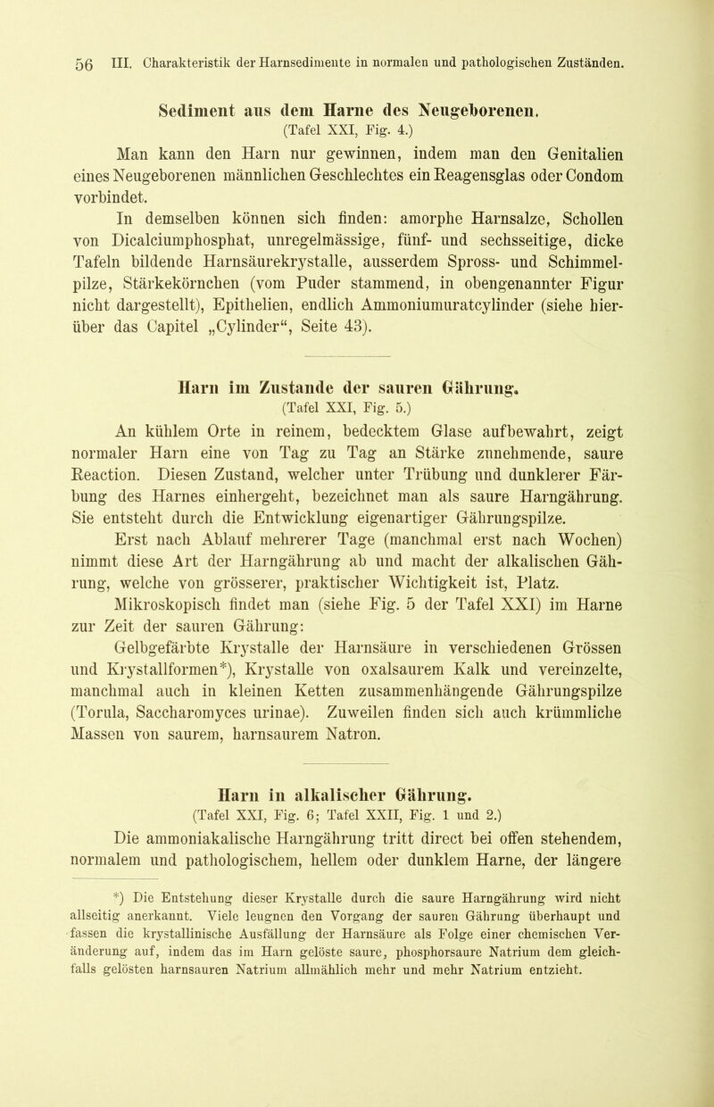 Sediment aus dem Harne des Neugeborenen. (Tafel XXI, Fig. 4.) Man kann den Harn nur gewinnen, indem man den Genitalien eines Neugeborenen männlichen Geschlechtes ein Reagensglas oder Condom vorbindet. In demselben können sich finden: amorphe Harnsalze, Schollen von Dicalciumphosphat, unregelmässige, fünf- und sechsseitige, dicke Tafeln bildende Harnsäurekrystalle, ausserdem Spross- und Schimmel- pilze, Stärkekörnchen (vom Puder stammend, in obengenannter Figur nicht dar gestellt), Epithelien, endlich Ammoniumuratcy linder (siehe hier- über das Capitel „Cylinder“, Seite 43). Harn im Zustande der sauren Gäliruiig, (Tafel XXI, Fig. 5.) An kühlem Orte in reinem, bedecktem Glase auf bewahrt, zeigt normaler Harn eine von Tag zu Tag an Stärke zunehmende, saure Reaction. Diesen Zustand, welcher unter Trübung und dunklerer Fär- bung des Harnes einhergeht, bezeichnet man als saure Harngährung. Sie entsteht durch die Entwicklung eigenartiger Gährungspilze. Erst nach Ablauf mehrerer Tage (manchmal erst nach Wochen) nimmt diese Art der Harngährung ab und macht der alkalischen Gäh- rung, welche von grösserer, praktischer Wichtigkeit ist, Platz. Mikroskopisch findet man (siehe Fig. 5 der Tafel XXI) im Harne zur Zeit der sauren Gährung: Gelbgefärbte Krystalle der Harnsäure in verschiedenen Grössen und Kiy stallformen*), Krystalle von oxalsaurem Kalk und vereinzelte, manchmal auch in kleinen Ketten zusammenhängende Gährungspilze (Torula, Saccharomyces urinae). Zuweilen finden sich auch krümmliche Massen von saurem, harnsaurem Natron. Harn in alkalischer Gährung. (Tafel XXI, Fig. 6; Tafel XXII, Fig. 1 und 2.) Die ammoniakalische Harngährung tritt direct bei offen stehendem, normalem und pathologischem, hellem oder dunklem Harne, der längere *) Die Entstellung dieser Krystalle durch die saure Harngährung wird nicht allseitig anerkannt. Viele leugnen den Vorgang der sauren Gährung überhaupt und •fassen die krystallinische Ausfällung der Harnsäure als Folge einer chemischen Ver- änderung auf, indem das im Harn gelöste saure, phosphorsaure Natrium dem gleich- falls gelösten harnsauren Natrium allmählich mehr und mehr Natrium entzieht.